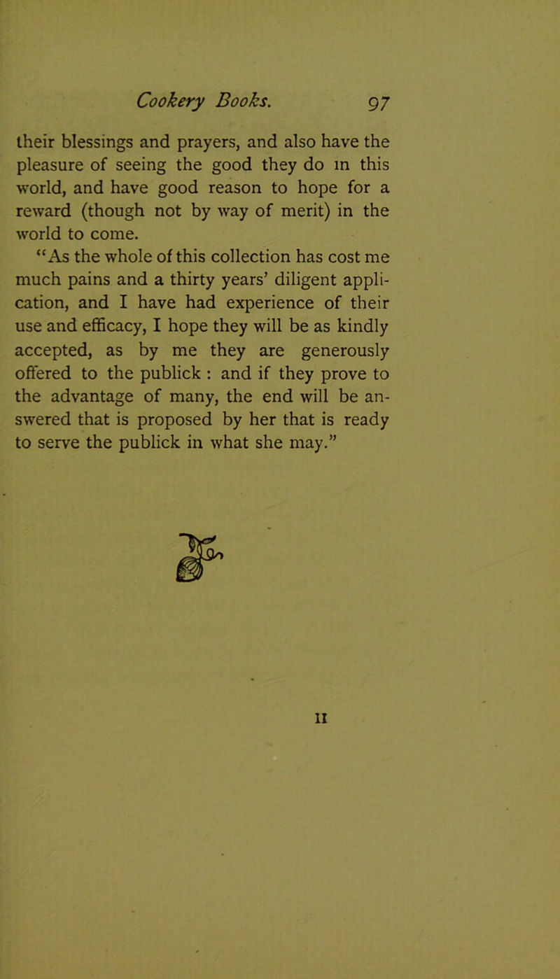their blessings and prayers, and also have the pleasure of seeing the good they do in this world, and have good reason to hope for a reward (though not by way of merit) in the world to come. “As the whole of this collection has cost me much pains and a thirty years’ diligent appli- cation, and I have had experience of their use and efficacy, I hope they will be as kindly accepted, as by me they are generously offered to the publick : and if they prove to the advantage of many, the end will be an- swered that is proposed by her that is ready to serve the publick in what she may.”