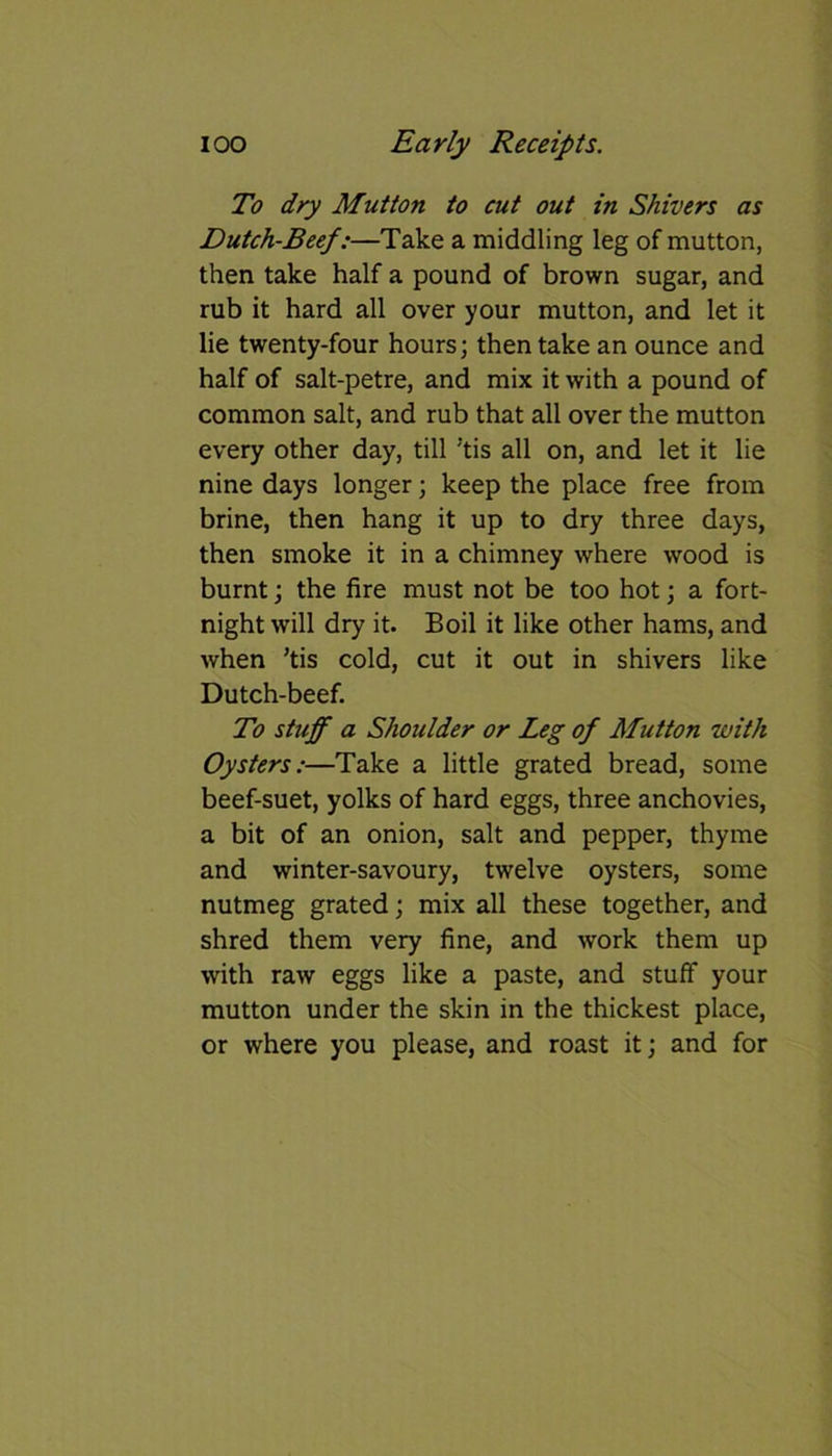 To dry Mutton to cut out in Shivers as Dutch-Beef:—Take a middling leg of mutton, then take half a pound of brown sugar, and rub it hard all over your mutton, and let it lie twenty-four hours; then take an ounce and half of salt-petre, and mix it with a pound of common salt, and rub that all over the mutton every other day, till 'tis all on, and let it lie nine days longer; keep the place free from brine, then hang it up to dry three days, then smoke it in a chimney where wrood is burnt; the fire must not be too hot; a fort- night will dry it. Boil it like other hams, and when ’tis cold, cut it out in shivers like Dutch-beef. To stuff a Shoulder or Leg of Mutton with Oysters:—Take a little grated bread, some beef-suet, yolks of hard eggs, three anchovies, a bit of an onion, salt and pepper, thyme and winter-savoury, twelve oysters, some nutmeg grated; mix all these together, and shred them very fine, and work them up with raw eggs like a paste, and stuff your mutton under the skin in the thickest place, or where you please, and roast it; and for