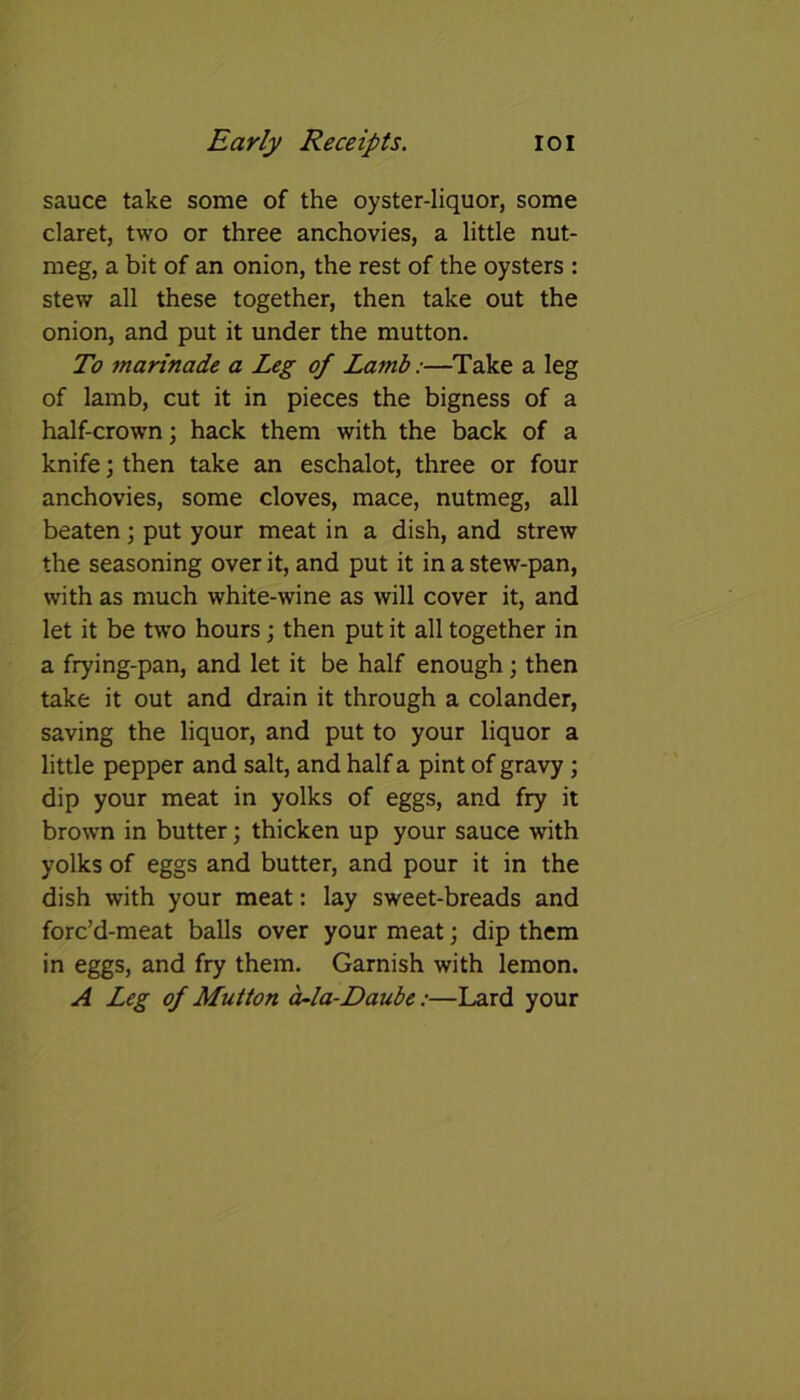 sauce take some of the oyster-liquor, some claret, two or three anchovies, a little nut- meg, a bit of an onion, the rest of the oysters : stew all these together, then take out the onion, and put it under the mutton. To marinade a Leg of Lamb:—Take a leg of lamb, cut it in pieces the bigness of a half-crown; hack them with the back of a knife; then take an eschalot, three or four anchovies, some cloves, mace, nutmeg, all beaten; put your meat in a dish, and strew the seasoning over it, and put it in a stew-pan, with as much white-wine as will cover it, and let it be two hours; then put it all together in a frying-pan, and let it be half enough; then take it out and drain it through a colander, saving the liquor, and put to your liquor a little pepper and salt, and half a pint of gravy; dip your meat in yolks of eggs, and fry it brown in butter; thicken up your sauce with yolks of eggs and butter, and pour it in the dish with your meat: lay sweet-breads and forc’d-meat balls over your meat; dip them in eggs, and fry them. Garnish with lemon. A Leg of Mutton a~la-Daube:—Lard your