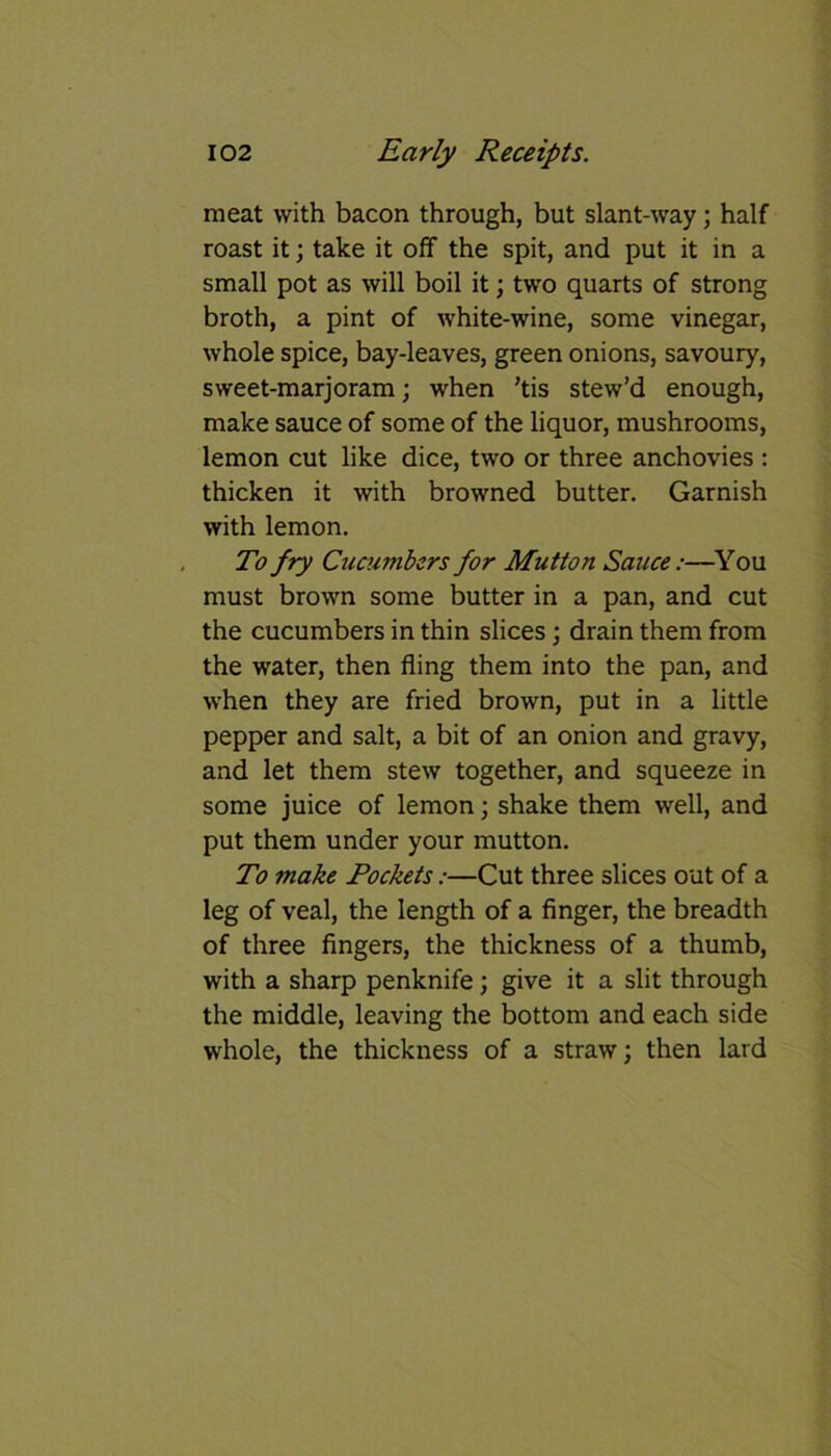 meat with bacon through, but slant-way; half roast it; take it off the spit, and put it in a small pot as will boil it; two quarts of strong broth, a pint of white-wine, some vinegar, whole spice, bay-leaves, green onions, savoury, sweet-marjoram; when ’tis stew’d enough, make sauce of some of the liquor, mushrooms, lemon cut like dice, two or three anchovies : thicken it with browned butter. Garnish with lemon. To fry Cucumbers for Mutton Sauce:—You must brown some butter in a pan, and cut the cucumbers in thin slices; drain them from the water, then fling them into the pan, and when they are fried brown, put in a little pepper and salt, a bit of an onion and gravy, and let them stew together, and squeeze in some juice of lemon; shake them well, and put them under your mutton. To make Rockets:—Cut three slices out of a leg of veal, the length of a finger, the breadth of three fingers, the thickness of a thumb, with a sharp penknife; give it a slit through the middle, leaving the bottom and each side whole, the thickness of a straw; then lard