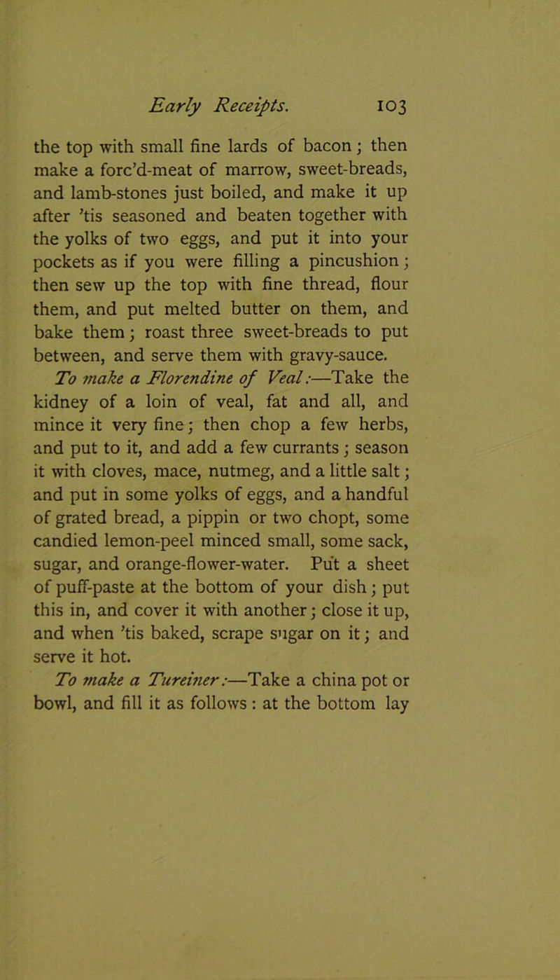 the top with small fine lards of bacon; then make a forc’d-meat of marrow, sweet-breads, and lamb-stones just boiled, and make it up after ’tis seasoned and beaten together with the yolks of two eggs, and put it into your pockets as if you were filling a pincushion; then sew up the top with fine thread, flour them, and put melted butter on them, and bake them; roast three sweet-breads to put between, and serve them with gravy-sauce. To ?nake a Florendine of Veal:—Take the kidney of a loin of veal, fat and all, and mince it very fine; then chop a few herbs, and put to it, and add a few currants ; season it with cloves, mace, nutmeg, and a little salt; and put in some yolks of eggs, and a handful of grated bread, a pippin or two chopt, some candied lemon-peel minced small, some sack, sugar, and orange-flower-water. Put a sheet of puff-paste at the bottom of your dish; put this in, and cover it with another; close it up, and when 'tis baked, scrape sugar on it; and serve it hot. To tnake a Turevier:—Take a china pot or bowl, and fill it as follows: at the bottom lay