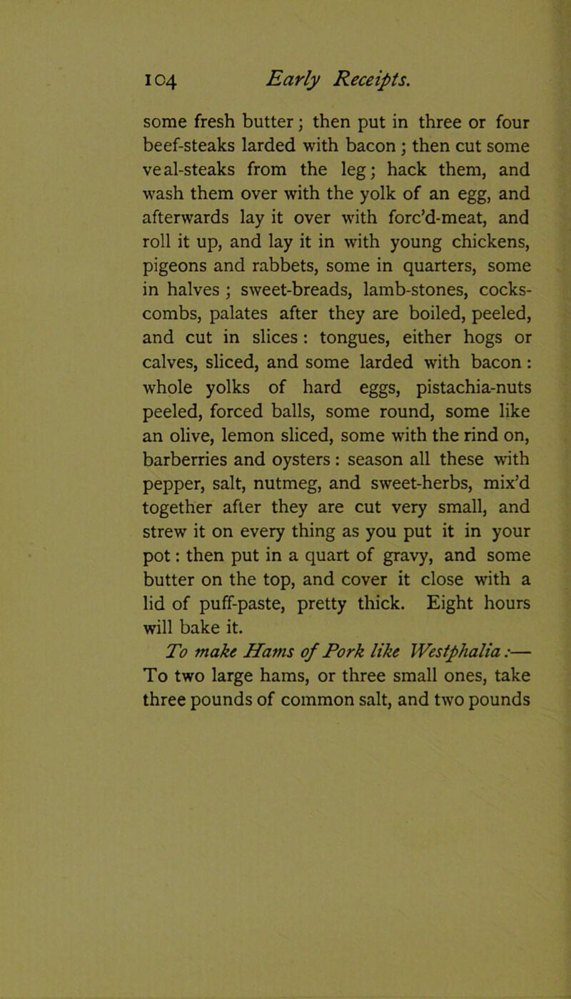 some fresh butter; then put in three or four beef-steaks larded with bacon ; then cut some veal-steaks from the leg; hack them, and wash them over with the yolk of an egg, and afterwards lay it over with forc’d-meat, and roll it up, and lay it in with young chickens, pigeons and rabbets, some in quarters, some in halves ; sweet-breads, lamb-stones, cocks- combs, palates after they are boiled, peeled, and cut in slices : tongues, either hogs or calves, sliced, and some larded with bacon: whole yolks of hard eggs, pistachia-nuts peeled, forced balls, some round, some like an olive, lemon sliced, some with the rind on, barberries and oysters : season all these with pepper, salt, nutmeg, and sweet-herbs, mix’d together after they are cut very small, and strew it on every thing as you put it in your pot: then put in a quart of gravy, and some butter on the top, and cover it close wnth a lid of puff-paste, pretty thick. Eight hours will bake it. To make Hams of Pork like Westphalia :■— To two large hams, or three small ones, take three pounds of common salt, and two pounds