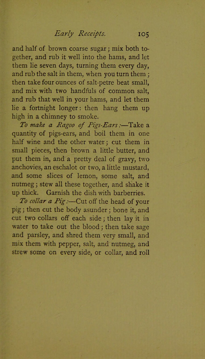 and half of brown coarse sugar; mix both to- gether, and rub it well into the hams, and let them lie seven days, turning them every day, and rub the salt in them, when you turn them ; then take four ounces of salt-petre beat small, and mix with two handfuls of common salt, and rub that well in your hams, and let them lie a fortnight longer: then hang them up high in a chimney to smoke. To make a Ragoo of Pigs-Ears:—Take a quantity of pigs-ears, and boil them in one half wine and the other water; cut them in small pieces, then brown a little butter, and put them in, and a pretty deal of gravy, two anchovies, an eschalot or two, a little mustard, and some slices of lemon, some salt, and nutmeg; stew all these together, and shake it up thick. Garnish the dish with barberries. To collar a Pig:—Cut off the head of your pig; then cut the body asunder; bone it, and cut two collars off each side; then lay it in water to take out the blood; then take sage and parsley, and shred them very small, and mix them with pepper, salt, and nutmeg, and strew some on every side, or collar, and roll
