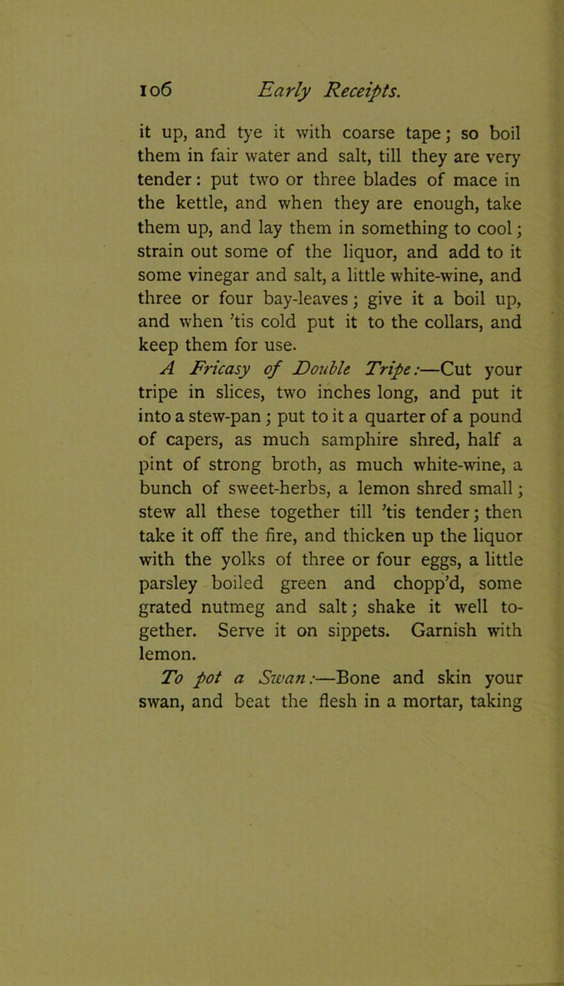 it up, and tye it with coarse tape; so boil them in fair water and salt, till they are very tender: put two or three blades of mace in the kettle, and when they are enough, take them up, and lay them in something to cool; strain out some of the liquor, and add to it some vinegar and salt, a little white-wine, and three or four bay-leaves; give it a boil up, and when ’tis cold put it to the collars, and keep them for use. A Fricasy of Double Tripe:—Cut your tripe in slices, two inches long, and put it into a stew-pan; put to it a quarter of a pound of capers, as much samphire shred, half a pint of strong broth, as much white-wine, a bunch of sweet-herbs, a lemon shred small; stew all these together till ’tis tender; then take it off the fire, and thicken up the liquor with the yolks of three or four eggs, a little parsley boiled green and chopp’d, some grated nutmeg and salt; shake it well to- gether. Serve it on sippets. Garnish with lemon. To pot a Swan:—Bone and skin your swan, and beat the flesh in a mortar, taking