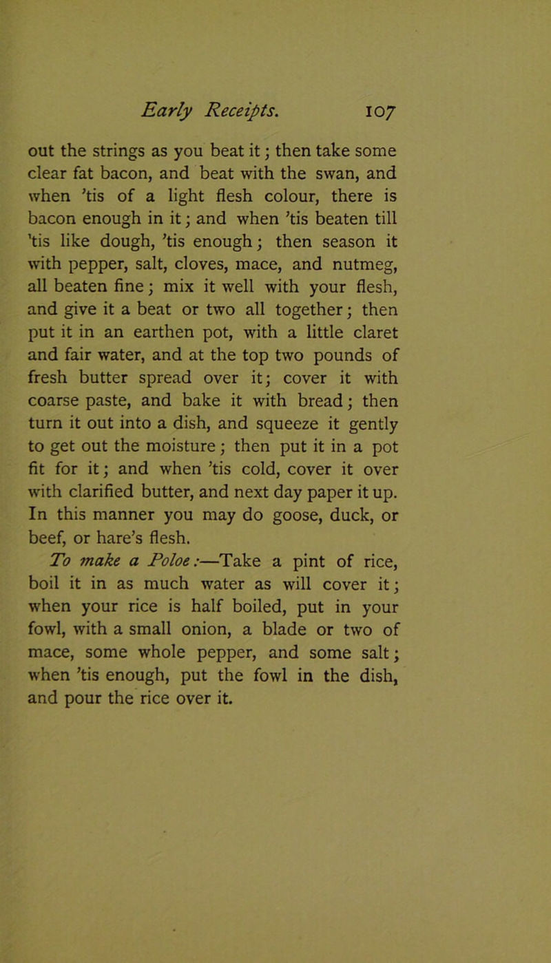 out the strings as you beat it; then take some clear fat bacon, and beat with the swan, and when ’tis of a light flesh colour, there is bacon enough in it; and when ’tis beaten till ’tis like dough, ’tis enough; then season it with pepper, salt, cloves, mace, and nutmeg, all beaten fine; mix it well with your flesh, and give it a beat or two all together; then put it in an earthen pot, with a little claret and fair water, and at the top two pounds of fresh butter spread over it; cover it with coarse paste, and bake it with bread; then turn it out into a dish, and squeeze it gently to get out the moisture; then put it in a pot fit for it; and when ’tis cold, cover it over with clarified butter, and next day paper it up. In this manner you may do goose, duck, or beef, or hare’s flesh. To ?nake a Poloe:—Take a pint of rice, boil it in as much water as will cover it; when your rice is half boiled, put in your fowl, with a small onion, a blade or two of mace, some whole pepper, and some salt; when ’tis enough, put the fowl in the dish, and pour the rice over it.