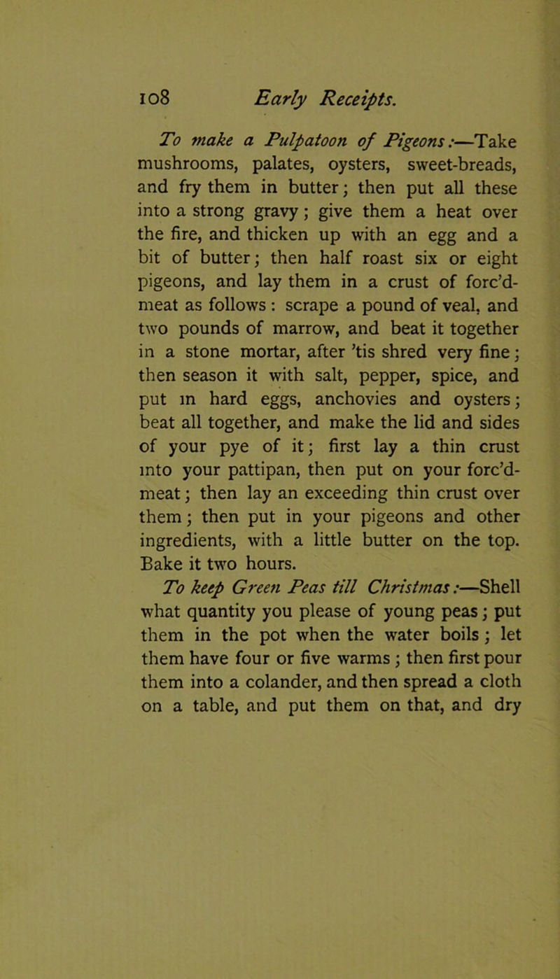 To make a Pulpatoon of Pigeons:—Take mushrooms, palates, oysters, sweet-breads, and fry them in butter; then put all these into a strong gravy; give them a heat over the fire, and thicken up with an egg and a bit of butter; then half roast six or eight pigeons, and lay them in a crust of forc’d- meat as follows : scrape a pound of veal, and two pounds of marrow, and beat it together in a stone mortar, after ’tis shred very fine; then season it with salt, pepper, spice, and put in hard eggs, anchovies and oysters; beat all together, and make the lid and sides of your pye of it; first lay a thin crust into your pattipan, then put on your forc’d- meat; then lay an exceeding thin crust over them; then put in your pigeons and other ingredients, with a little butter on the top. Bake it two hours. To keep Green Peas till Christmas:—Shell what quantity you please of young peas; put them in the pot when the water boils ; let them have four or five warms ; then first pour them into a colander, and then spread a cloth on a table, and put them on that, and dry