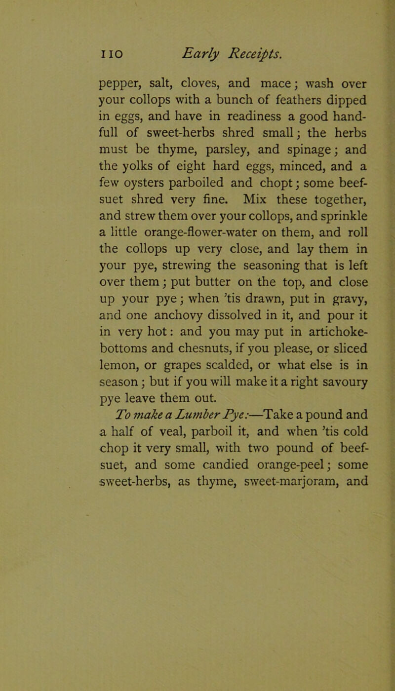 pepper, salt, cloves, and mace; wash over your collops with a bunch of feathers dipped in eggs, and have in readiness a good hand- full of sweet-herbs shred small; the herbs must be thyme, parsley, and spinage; and the yolks of eight hard eggs, minced, and a few oysters parboiled and chopt; some beef- suet shred very fine. Mix these together, and strew them over your collops, and sprinkle a little orange-flower-water on them, and roll the collops up very close, and lay them in your pye, strewing the seasoning that is left over them; put butter on the top, and close up your pye; when ’tis drawn, put in gravy, and one anchovy dissolved in it, and pour it in very hot: and you may put in artichoke- bottoms and chesnuts, if you please, or sliced lemon, or grapes scalded, or what else is in season; but if you will make it a right savoury pye leave them out. To make a Lumber Pye:—Take a pound and a half of veal, parboil it, and when ’tis cold chop it very small, with two pound of beef- suet, and some candied orange-peel; some sweet-herbs, as thyme, sweet-marjoram, and