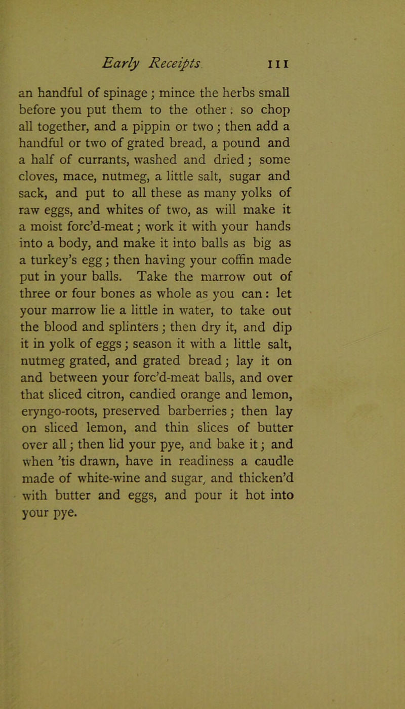 an handful of spinage; mince the herbs small before you put them to the other. so chop all together, and a pippin or two; then add a handful or two of grated bread, a pound and a half of currants, washed and dried; some cloves, mace, nutmeg, a little salt, sugar and sack, and put to all these as many yolks of raw eggs, and whites of two, as will make it a moist forc’d-meat; work it with your hands into a body, and make it into balls as big as a turkey’s egg; then having your coffin made put in your balls. Take the marrow out of three or four bones as whole as you can: let your marrow lie a little in water, to take out the blood and splinters ; then dry it, and dip it in yolk of eggs; season it with a little salt, nutmeg grated, and grated bread; lay it on and between your forc’d-meat balls, and over that sliced citron, candied orange and lemon, eryngo-roots, preserved barberries; then lay on sliced lemon, and thin slices of butter over all; then lid your pye, and bake it; and when ’tis drawn, have in readiness a caudle made of white-wine and sugar, and thicken’d with butter and eggs, and pour it hot into your pye.