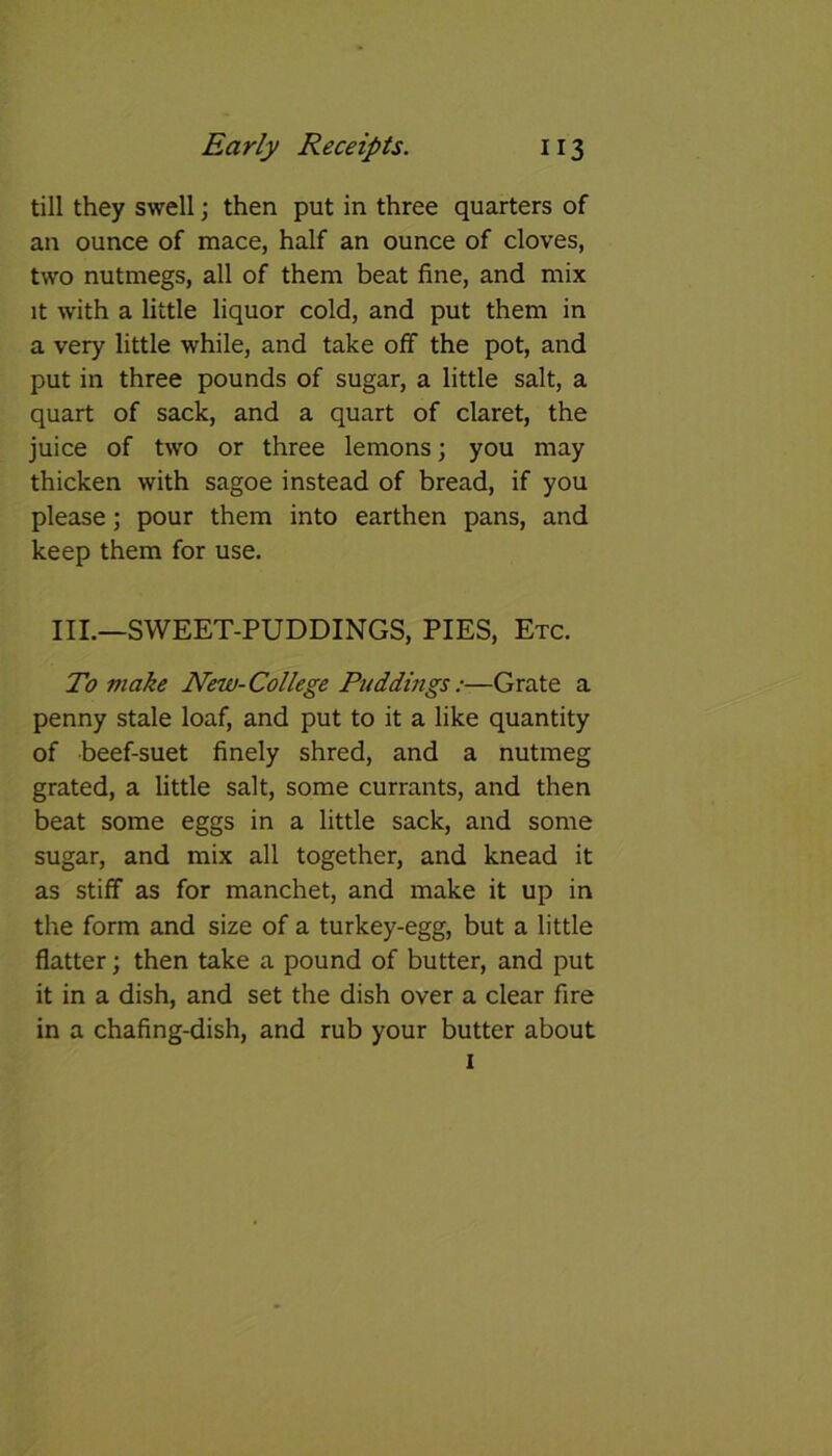 till they swell; then put in three quarters of an ounce of mace, half an ounce of cloves, two nutmegs, all of them beat fine, and mix it with a little liquor cold, and put them in a very little while, and take off the pot, and put in three pounds of sugar, a little salt, a quart of sack, and a quart of claret, the juice of two or three lemons; you may thicken with sagoe instead of bread, if you please; pour them into earthen pans, and keep them for use. III.—SWEET-PUDDINGS, PIES, Etc. To make New-College Puddings:—Grate a penny stale loaf, and put to it a like quantity of beef-suet finely shred, and a nutmeg grated, a little salt, some currants, and then beat some eggs in a little sack, and some sugar, and mix all together, and knead it as stiff as for manchet, and make it up in the form and size of a turkey-egg, but a little flatter; then take a pound of butter, and put it in a dish, and set the dish over a clear fire in a chafing-dish, and rub your butter about 1