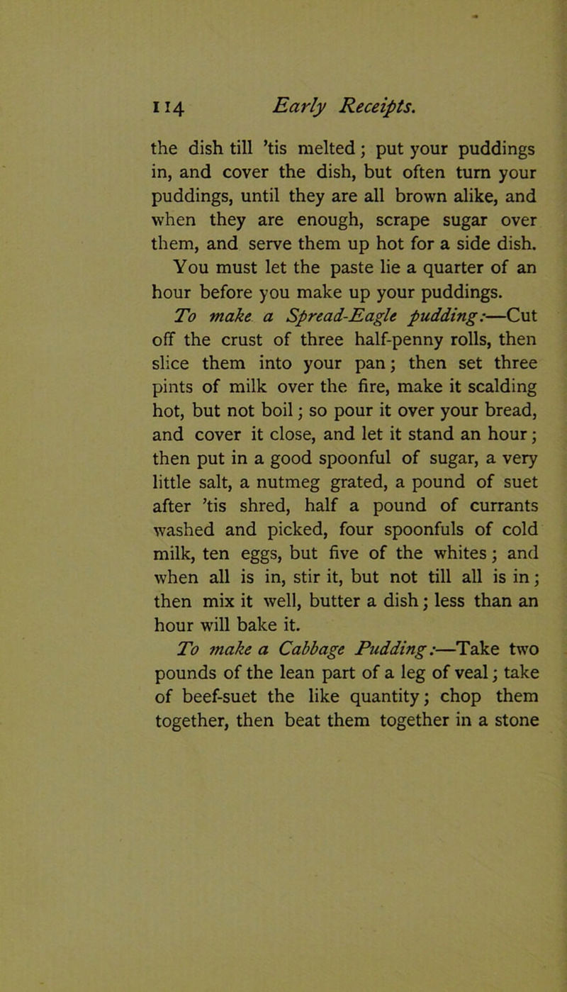 the dish till ’tis melted; put your puddings in, and cover the dish, but often turn your puddings, until they are all brown alike, and when they are enough, scrape sugar over them, and serve them up hot for a side dish. You must let the paste lie a quarter of an hour before you make up your puddings. To make a Spread-Eagle pudding:—Cut off the crust of three half-penny rolls, then slice them into your pan; then set three pints of milk over the fire, make it scalding hot, but not boil; so pour it over your bread, and cover it close, and let it stand an hour; then put in a good spoonful of sugar, a very little salt, a nutmeg grated, a pound of suet after ’tis shred, half a pound of currants washed and picked, four spoonfuls of cold milk, ten eggs, but five of the whites; and when all is in, stir it, but not till all is in; then mix it well, butter a dish; less than an hour will bake it. To make a Cabbage Pudding:—Take two pounds of the lean part of a leg of veal; take of beef-suet the like quantity; chop them together, then beat them together in a stone