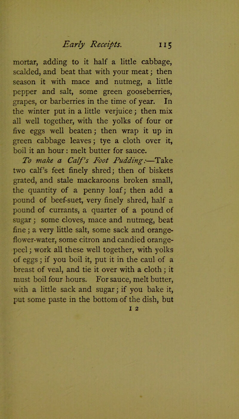 mortar, adding to it half a little cabbage, scalded, and beat that with your meat; then season it with mace and nutmeg, a little pepper and salt, some green gooseberries, grapes, or barberries in the time of year. In the winter put in a little verjuice; then mix all well together, with the yolks of four or five eggs well beaten; then wrap it up in green cabbage leaves; tye a cloth over it, boil it an hour: melt butter for sauce. To make a Calf's Foot Pudding:—Take two calf’s feet finely shred; then of biskets grated, and stale mackaroons broken small, the quantity of a penny loaf; then add a pound of beef-suet, very finely shred, half a pound of currants, a quarter of a pound of sugar; some cloves, mace and nutmeg, beat fine; a very little salt, some sack and orange- flower-water, some citron and candied orange- peel ; work all these well together, with yolks of eggs; if you boil it, put it in the caul of a breast of veal, and tie it over with a cloth; it must boil four hours. For sauce, melt butter, with a little sack and sugar; if you bake it, put some paste in the bottom of the dish, but
