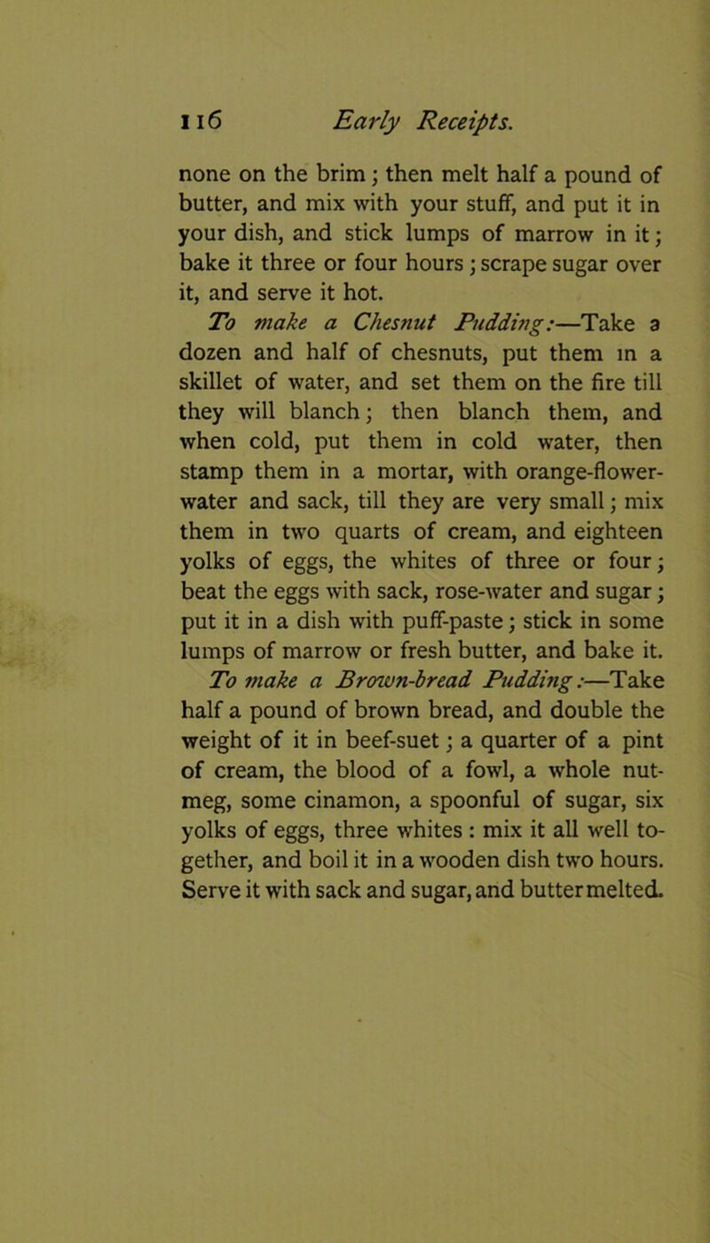 none on the brim; then melt half a pound of butter, and mix with your stuff, and put it in your dish, and stick lumps of marrow in it; bake it three or four hours; scrape sugar over it, and serve it hot. To make a Chesnut Pudding:—Take a dozen and half of chesnuts, put them in a skillet of water, and set them on the fire till they will blanch; then blanch them, and when cold, put them in cold water, then stamp them in a mortar, with orange-flower- water and sack, till they are very small; mix them in two quarts of cream, and eighteen yolks of eggs, the whites of three or four; beat the eggs with sack, rose-water and sugar; put it in a dish with puff-paste; stick in some lumps of marrow or fresh butter, and bake it. To make a Brown-bread Pudding:—Take half a pound of brown bread, and double the weight of it in beef-suet; a quarter of a pint of cream, the blood of a fowl, a whole nut- meg, some cinamon, a spoonful of sugar, six yolks of eggs, three whites : mix it all well to- gether, and boil it in a wooden dish two hours. Serve it with sack and sugar, and butter melted.