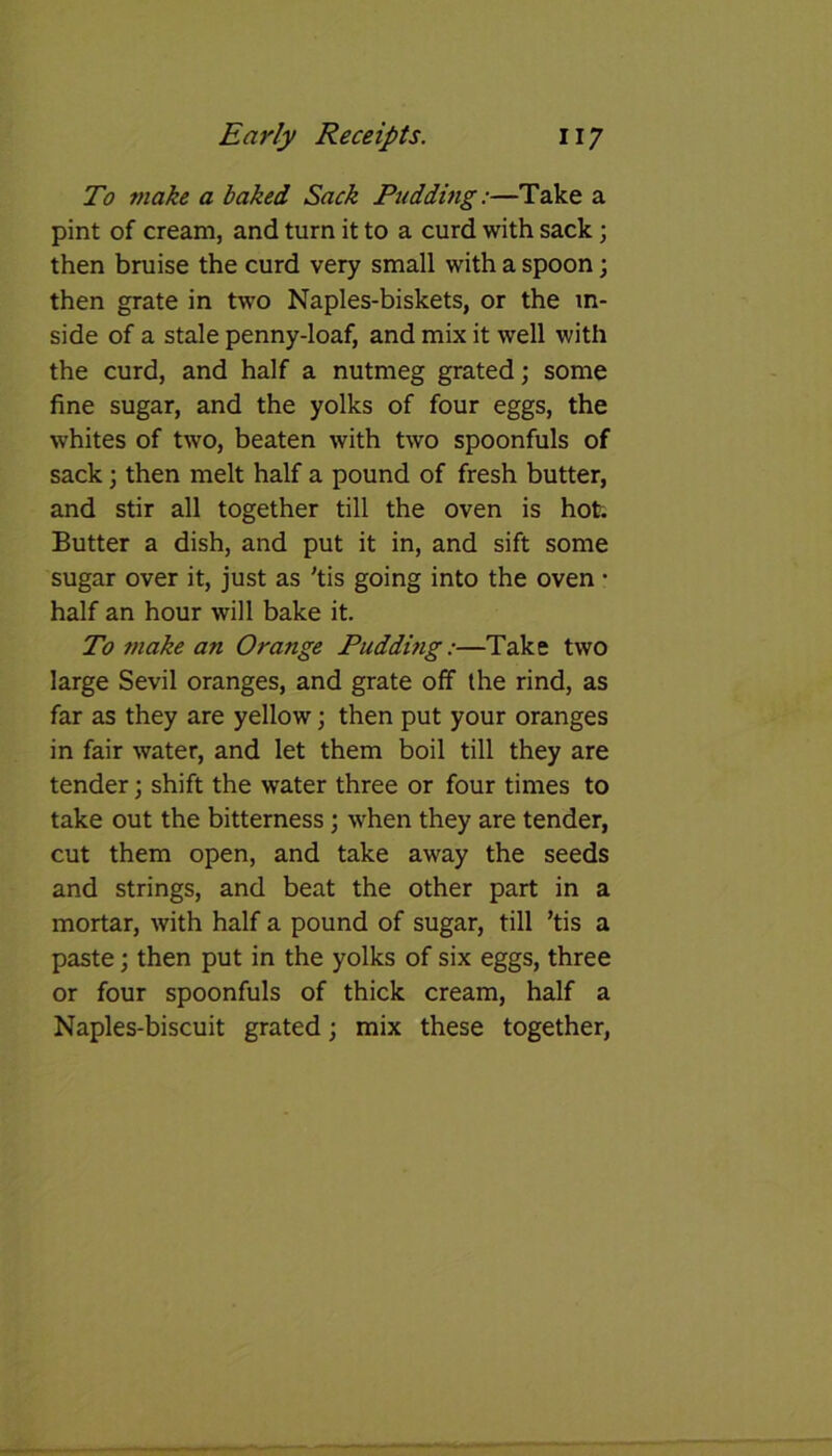 To make a baked Sack Pudding:—Take a pint of cream, and turn it to a curd with sack; then bruise the curd very small with a spoon; then grate in two Naples-biskets, or the in- side of a stale penny-loaf, and mix it well with the curd, and half a nutmeg grated; some fine sugar, and the yolks of four eggs, the whites of two, beaten with two spoonfuls of sack; then melt half a pound of fresh butter, and stir all together till the oven is hot. Butter a dish, and put it in, and sift some sugar over it, just as 'tis going into the oven • half an hour will bake it. To make an Orange Puddijig:—Take two large Sevil oranges, and grate off the rind, as far as they are yellow; then put your oranges in fair water, and let them boil till they are tender; shift the water three or four times to take out the bitterness; when they are tender, cut them open, and take away the seeds and strings, and beat the other part in a mortar, with half a pound of sugar, till ’tis a paste; then put in the yolks of six eggs, three or four spoonfuls of thick cream, half a Naples-biscuit grated; mix these together,