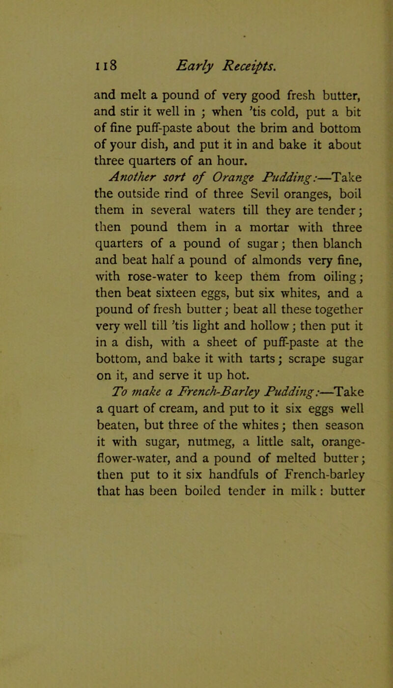 and melt a pound of very good fresh butter, and stir it well in ; when ’tis cold, put a bit of fine puff-paste about the brim and bottom of your dish, and put it in and bake it about three quarters of an hour. Another sort of Orange Pudding:—Take the outside rind of three Sevil oranges, boil them in several waters till they are tender; then pound them in a mortar with three quarters of a pound of sugar; then blanch and beat half a pound of almonds very fine, with rose-water to keep them from oiling; then beat sixteen eggs, but six whites, and a pound of fresh butter; beat all these together very well till ’tis light and hollow; then put it in a dish, with a sheet of puff-paste at the bottom, and bake it with tarts; scrape sugar on it, and serve it up hot. To make a French-Barley Pudding:—Take a quart of cream, and put to it six eggs well beaten, but three of the whites; then season it with sugar, nutmeg, a little salt, orange- flower-water, and a pound of melted butter; then put to it six handfuls of French-barley that has been boiled tender in milk: butter