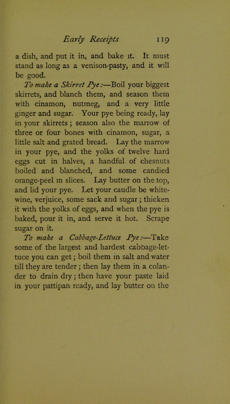 a dish, and put it in, and bake it. It must stand as long as a venison-pasty, and it will be good. To make a Skirret Pye:—Boil your biggest skirrets, and blanch them, and season them with cinamon, nutmeg, and a very little ginger and sugar. Your pye being ready, lay in your skirrets ; season also the marrow of three or four bones with cinamon, sugar, a little salt and grated bread. Lay the marrow in your pye, and the yolks of twelve hard eggs cut in halves, a handful of chesnuts boiled and blanched, and some candied orange-peel m slices. Lay butter on the top, and lid your pye. Let your caudle be white- wine, verjuice, some sack and sugar; thicken it with the yolks of eggs, and when the pye is baked, pour it in, and serve it hot. Scrape sugar on it. To make a Cabbage-Lettuce Pye:—Take some of the largest and hardest cabbage-let- tuce you can get; boil them in salt and water till they are tender; then lay them in a colan- der to drain dry; then have your paste laid in your pattipan ready, and lay butter on the