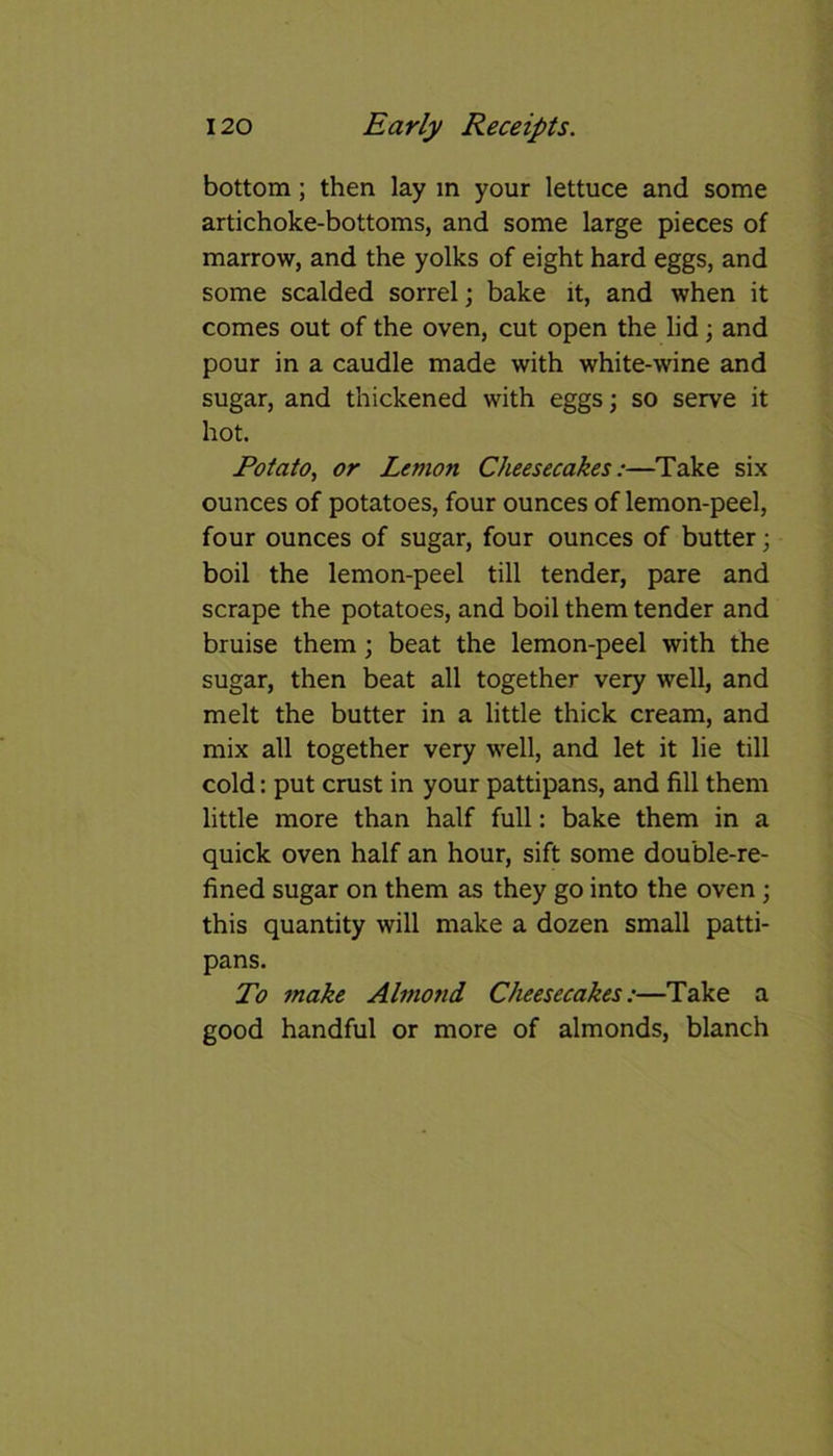 bottom; then lay m your lettuce and some artichoke-bottoms, and some large pieces of marrow, and the yolks of eight hard eggs, and some scalded sorrel; bake it, and when it comes out of the oven, cut open the lid; and pour in a caudle made with white-wine and sugar, and thickened with eggs; so serve it hot. Potato, or Lemon Cheesecakes:—Take six ounces of potatoes, four ounces of lemon-peel, four ounces of sugar, four ounces of butter; boil the lemon-peel till tender, pare and scrape the potatoes, and boil them tender and bruise them; beat the lemon-peel with the sugar, then beat all together very well, and melt the butter in a little thick cream, and mix all together very well, and let it lie till cold: put crust in your pattipans, and fill them little more than half full: bake them in a quick oven half an hour, sift some double-re- fined sugar on them as they go into the oven; this quantity will make a dozen small patti- pans. To make Almond Cheesecakes:—Take a good handful or more of almonds, blanch