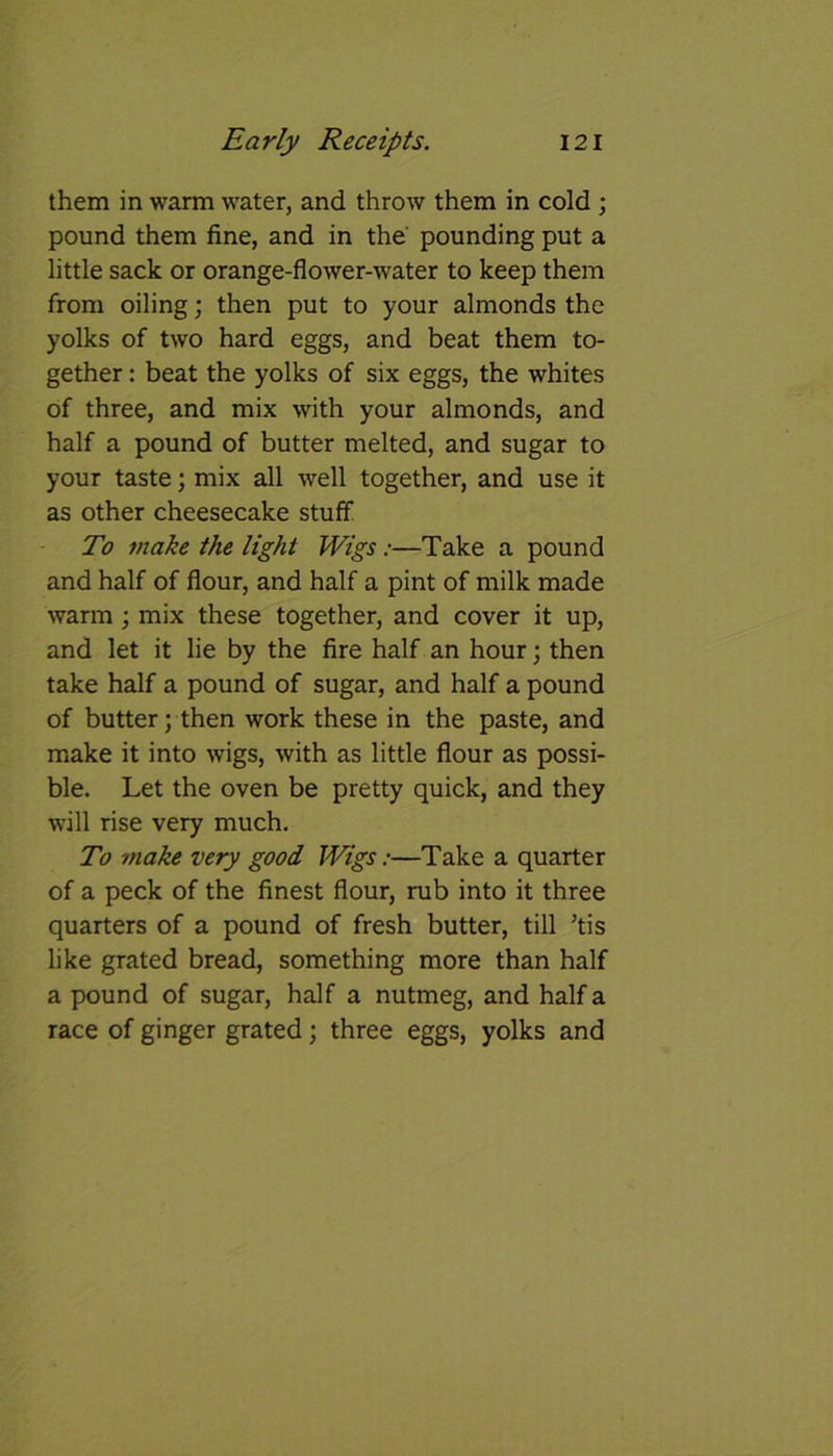 them in warm water, and throw them in cold ; pound them fine, and in the pounding put a little sack or orange-flower-water to keep them from oiling; then put to your almonds the yolks of two hard eggs, and beat them to- gether : beat the yolks of six eggs, the whites of three, and mix with your almonds, and half a pound of butter melted, and sugar to your taste; mix all well together, and use it as other cheesecake stuff To make the light Wigs:—Take a pound and half of flour, and half a pint of milk made warm ; mix these together, and cover it up, and let it lie by the fire half an hour; then take half a pound of sugar, and half a pound of butter; then work these in the paste, and make it into wigs, with as little flour as possi- ble. Let the oven be pretty quick, and they will rise very much. To -make very good Wigs:—Take a quarter of a peck of the finest flour, rub into it three quarters of a pound of fresh butter, till ’tis like grated bread, something more than half a pound of sugar, half a nutmeg, and half a race of ginger grated; three eggs, yolks and