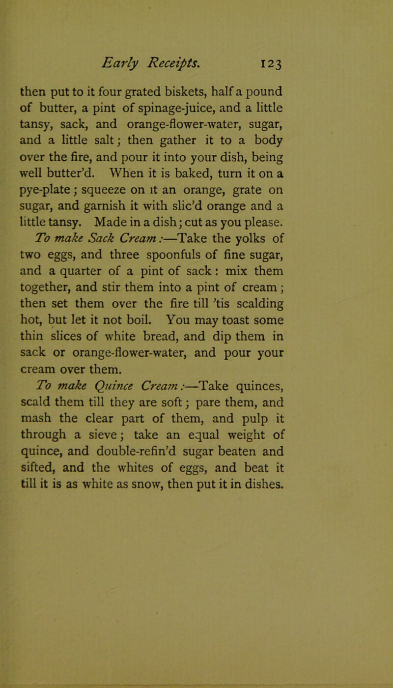 then put to it four grated biskets, half a pound of butter, a pint of spinage-juice, and a little tansy, sack, and orange-flower-water, sugar, and a little salt; then gather it to a body over the fire, and pour it into your dish, being well butter’d. When it is baked, turn it on a pye-plate; squeeze on it an orange, grate on sugar, and garnish it with slic’d orange and a little tansy. Made in a dish; cut as you please. To make Sack Cream:—Take the yolks of two eggs, and three spoonfuls of fine sugar, and a quarter of a pint of sack : mix them together, and stir them into a pint of cream; then set them over the fire till ’tis scalding hot, but let it not boil. You may toast some thin slices of white bread, and dip them in sack or orange-flower-water, and pour your cream over them. To make Quince Cream:—Take quinces, scald them till they are soft; pare them, and mash the clear part of them, and pulp it through a sieve; take an equal weight of quince, and double-refin’d sugar beaten and sifted, and the whites of eggs, and beat it till it is as white as snow, then put it in dishes.