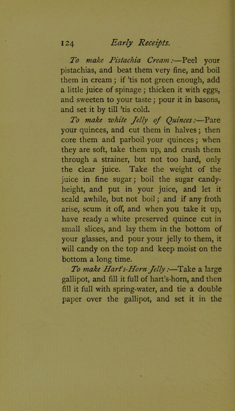To make Pistachia Cream:—Peel your pistachias, and beat them very fine, and boil them in cream ; if ’tis not green enough, add a little juice of spinage; thicken it with eggs, and sweeten to your taste; pour it in basons, and set it by till ’tis cold. To make white Jelly of Quinces:—Pare your quinces, and cut them in halves; then core them and parboil your quinces; when they are soft, take them up, and crush them through a strainer, but not too hard, only the clear juice. Take the weight of the juice in fine sugar; boil the sugar candy- height, and put in your juice, and let it scald awhile, but not boil; and if any froth arise, scum it off, and when you take it up, have ready a white preserved quince cut in small slices, and lay them in the bottom of your glasses, and pour your jelly to them, it will candy on the top and keep moist on the bottom a long time. To make Harfs-Horn Jelly:—Take a large gallipot, and fill it full of hart’s-horn, and then fill it full with spring-water, and tie a double paper over the gallipot, and set it in the