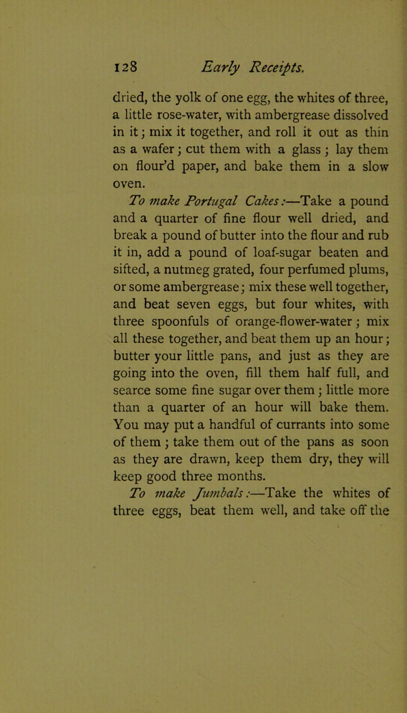 dried, the yolk of one egg, the whites of three, a little rose-water, with ambergrease dissolved in it; mix it together, and roll it out as thin as a wafer; cut them with a glass ; lay them on flour’d paper, and bake them in a slow oven. To make Portugal Cakes:—Take a pound and a quarter of fine flour well dried, and break a pound of butter into the flour and rub it in, add a pound of loaf-sugar beaten and sifted, a nutmeg grated, four perfumed plums, or some ambergrease; mix these well together, and beat seven eggs, but four whites, with three spoonfuls of orange-flower-water; mix all these together, and beat them up an hour; butter your little pans, and just as they are going into the oven, fill them half full, and searce some fine sugar over them; little more than a quarter of an hour will bake them. You may put a handful of currants into some of them ; take them out of the pans as soon as they are drawn, keep them dry, they will keep good three months. To make Jumbals:—Take the whites of three eggs, beat them well, and take off the