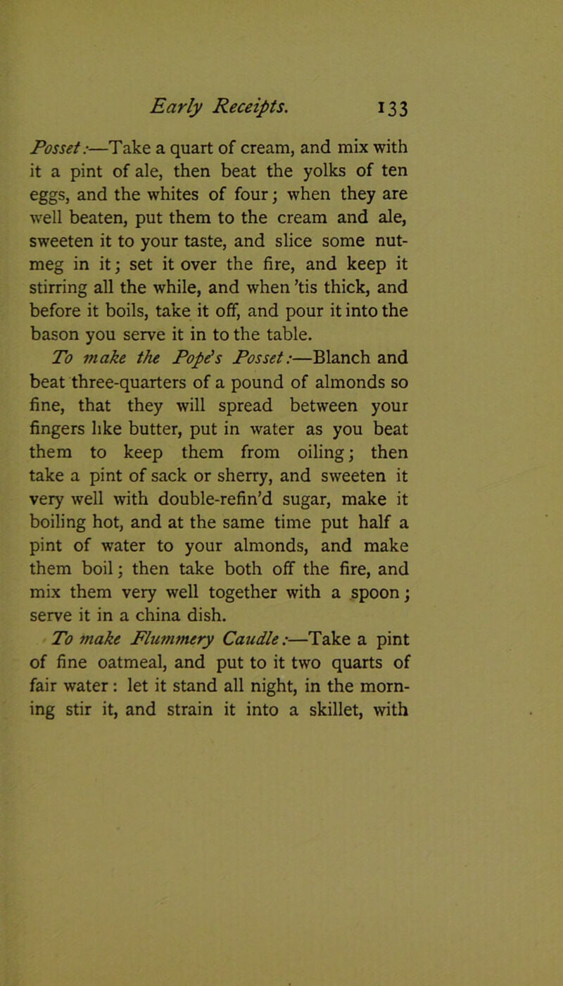 Posset:—Take a quart of cream, and mix with it a pint of ale, then beat the yolks of ten eggs, and the whites of four; when they are well beaten, put them to the cream and ale, sweeten it to your taste, and slice some nut- meg in it; set it over the fire, and keep it stirring all the while, and when ’tis thick, and before it boils, take it off, and pour it into the bason you serve it in to the table. To make the Pope's Posset:—Blanch and beat three-quarters of a pound of almonds so fine, that they will spread between your fingers like butter, put in water as you beat them to keep them from oiling; then take a pint of sack or sherry, and sweeten it very well with double-refin’d sugar, make it boiling hot, and at the same time put half a pint of water to your almonds, and make them boil; then take both off the fire, and mix them very well together with a spoon; serve it in a china dish. To make Flummery Caudle:—Take a pint of fine oatmeal, and put to it two quarts of fair water: let it stand all night, in the morn- ing stir it, and strain it into a skillet, with
