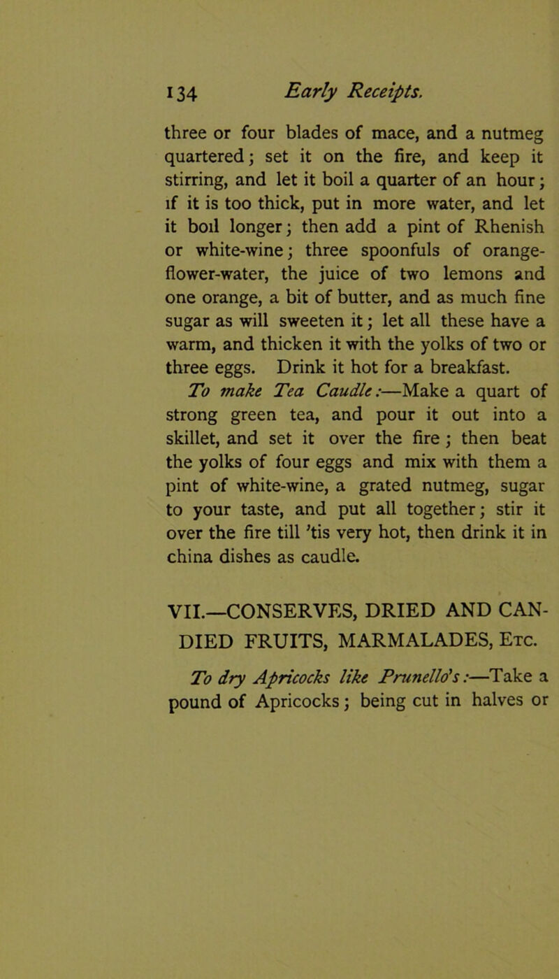 three or four blades of mace, and a nutmeg quartered; set it on the fire, and keep it stirring, and let it boil a quarter of an hour; if it is too thick, put in more water, and let it boil longer; then add a pint of Rhenish or white-wine; three spoonfuls of orange- flower-water, the juice of two lemons and one orange, a bit of butter, and as much fine sugar as will sweeten it; let all these have a warm, and thicken it with the yolks of two or three eggs. Drink it hot for a breakfast. To make Tea Caudle:—Make a quart of strong green tea, and pour it out into a skillet, and set it over the fire ; then beat the yolks of four eggs and mix with them a pint of white-wine, a grated nutmeg, sugar to your taste, and put all together; stir it over the fire till ’tis very hot, then drink it in china dishes as caudle. VII.—CONSERVES, DRIED AND CAN- DIED FRUITS, MARMALADES, Etc. To dry Apricocks like Prunello's:—Take a pound of Apricocks; being cut in halves or