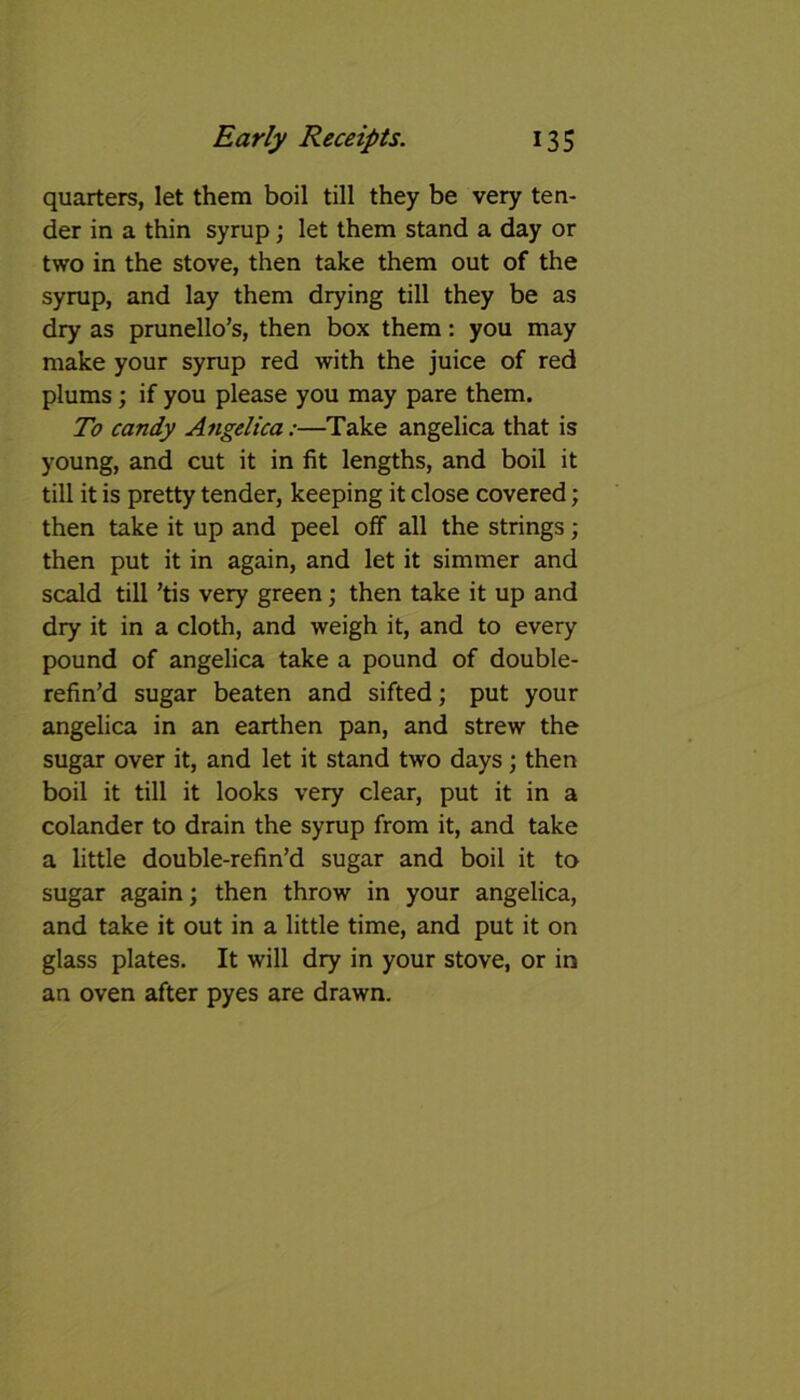 quarters, let them boil till they be very ten- der in a thin syrup; let them stand a day or two in the stove, then take them out of the syrup, and lay them drying till they be as dry as prunello’s, then box them: you may make your syrup red with the juice of red plums; if you please you may pare them. To candy Angelica:—Take angelica that is young, and cut it in fit lengths, and boil it till it is pretty tender, keeping it close covered; then take it up and peel off all the strings; then put it in again, and let it simmer and scald till ’tis very green; then take it up and dry it in a cloth, and weigh it, and to every pound of angelica take a pound of double- refin’d sugar beaten and sifted; put your angelica in an earthen pan, and strew the sugar over it, and let it stand two days; then boil it till it looks very clear, put it in a colander to drain the syrup from it, and take a little double-refin’d sugar and boil it to sugar again; then throw in your angelica, and take it out in a little time, and put it on glass plates. It will dry in your stove, or in an oven after pyes are drawn.