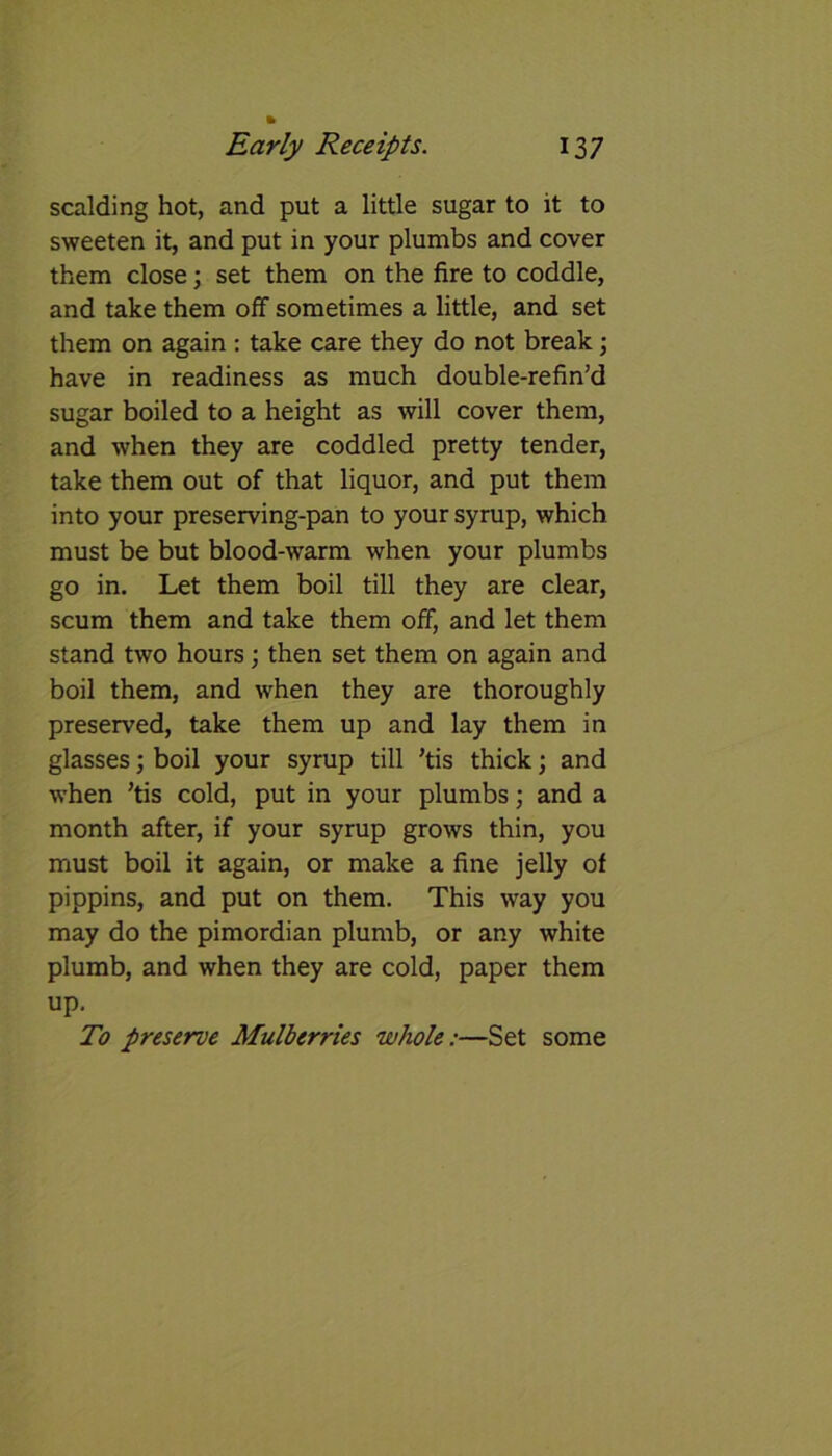 scalding hot, and put a little sugar to it to sweeten it, and put in your plumbs and cover them close; set them on the fire to coddle, and take them off sometimes a little, and set them on again : take care they do not break; have in readiness as much double-refin’d sugar boiled to a height as will cover them, and when they are coddled pretty tender, take them out of that liquor, and put them into your preserving-pan to your syrup, which must be but blood-warm when your plumbs go in. Let them boil till they are clear, scum them and take them off, and let them stand two hours; then set them on again and boil them, and when they are thoroughly preserved, take them up and lay them in glasses; boil your syrup till ’tis thick; and when ’tis cold, put in your plumbs; and a month after, if your syrup grows thin, you must boil it again, or make a fine jelly of pippins, and put on them. This way you may do the pimordian plumb, or any white plumb, and when they are cold, paper them up. To preserve Mulberries whole:—Set some