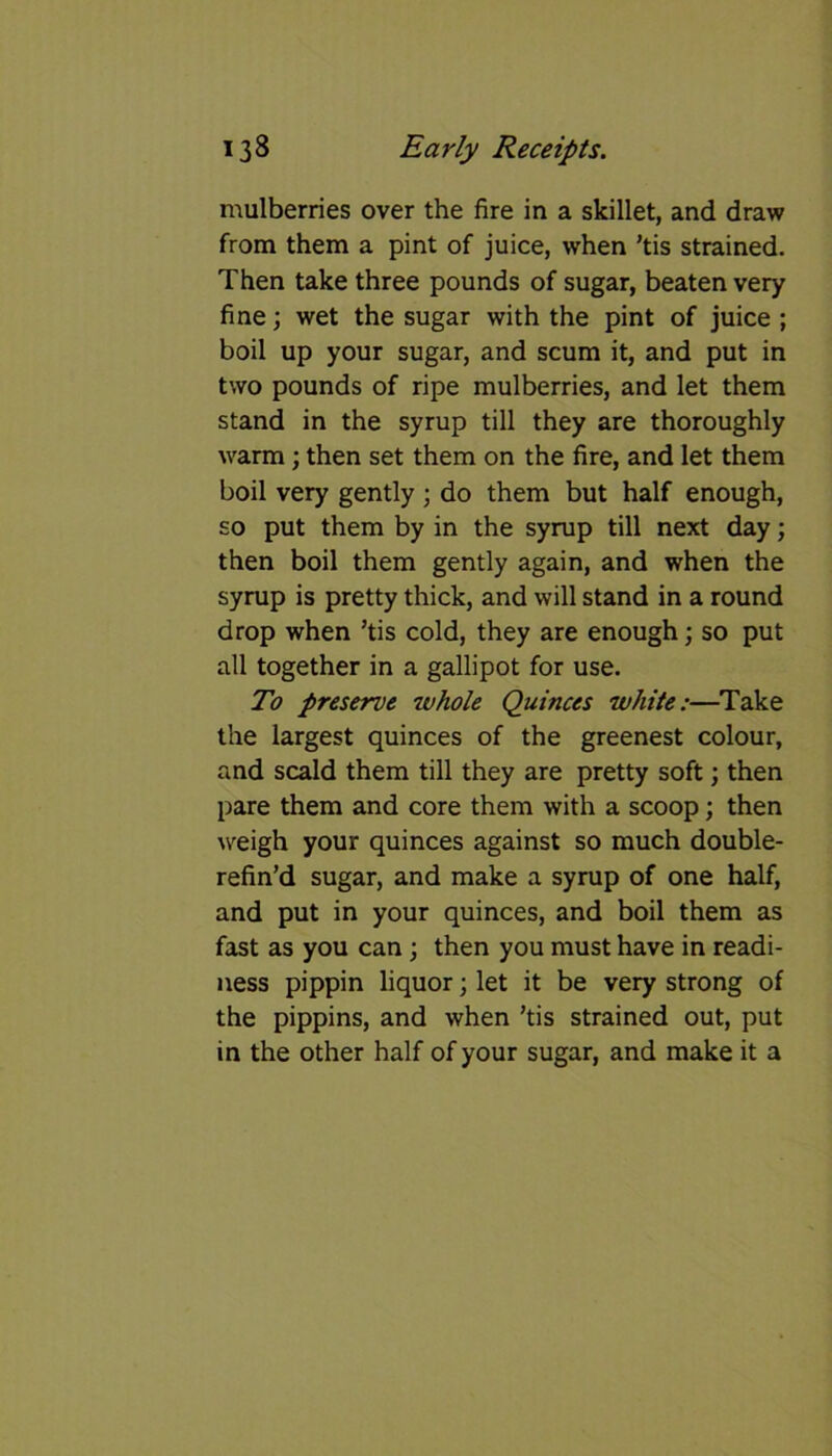 mulberries over the fire in a skillet, and draw from them a pint of juice, when 'tis strained. Then take three pounds of sugar, beaten very fine; wet the sugar with the pint of juice ; boil up your sugar, and scum it, and put in two pounds of ripe mulberries, and let them stand in the syrup till they are thoroughly warm; then set them on the fire, and let them boil very gently ; do them but half enough, so put them by in the syrup till next day; then boil them gently again, and when the syrup is pretty thick, and will stand in a round drop when ’tis cold, they are enough; so put all together in a gallipot for use. To preserve whole Quinces white:—Take the largest quinces of the greenest colour, and scald them till they are pretty soft; then pare them and core them with a scoop; then weigh your quinces against so much double- refin’d sugar, and make a syrup of one half, and put in your quinces, and boil them as fast as you can; then you must have in readi- ness pippin liquor; let it be very strong of the pippins, and when ’tis strained out, put in the other half of your sugar, and make it a