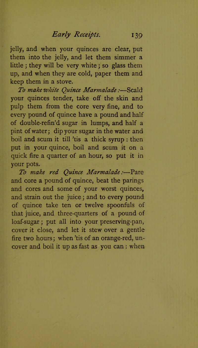 jelly, and when your quinces are clear, put them into the jelly, and let them simmer a little ; they will be very white; so glass them up, and when they are cold, paper them and keep them in a stove. To make white Quince Mar?nalade:—Scald your quinces tender, take off the skin and pulp them from the core very fine, and to every pound of quince have a pound and half of double-refin’d sugar in lumps, and half a pint of water; dip your sugar in the water and boil and scum it till ’tis a thick syrup : then put in your quince, boil and scum it on a quick fire a quarter of an hour, so put it in your pots. To make red Quince Marmalade:—Pare and core a pound of quince, beat the parings and cores and some of your worst quinces, and strain out the juice; and to every pound of quince take ten or twelve spoonfuls of that juice, and three-quarters of a pound of loaf-sugar; put all into your preserving-pan, cover it close, and let it stew over a gentle fire two hours; when ’tis of an orange-red, un- cover and boil it up as fast as you can : when