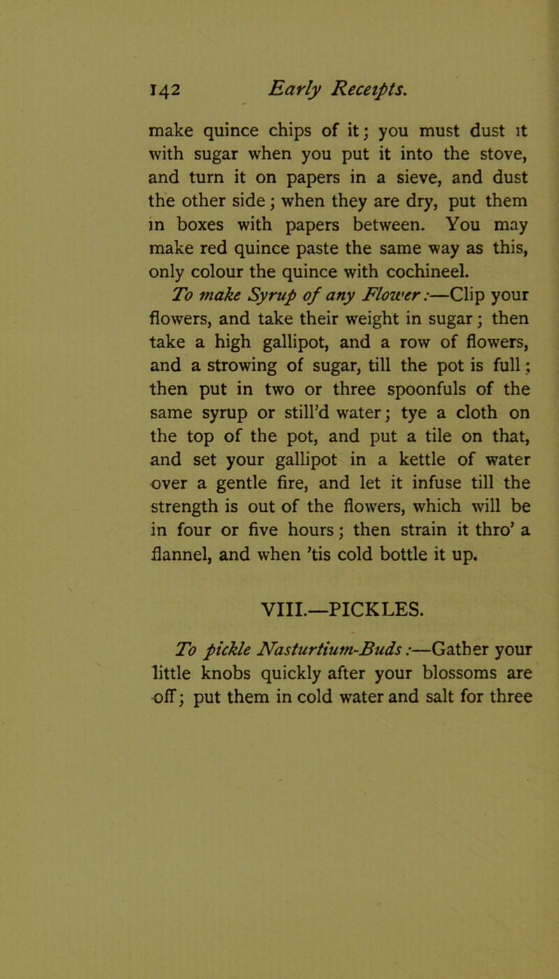 make quince chips of it; you must dust it with sugar when you put it into the stove, and turn it on papers in a sieve, and dust the other side; when they are dry, put them in boxes with papers between. You may make red quince paste the same way as this, only colour the quince with cochineel. To make Syrup of any Flower:—Clip your flowers, and take their weight in sugar; then take a high gallipot, and a row of flowers, and a strowing of sugar, till the pot is full; then put in two or three spoonfuls of the same syrup or still’d water; tye a cloth on the top of the pot, and put a tile on that, and set your gallipot in a kettle of water over a gentle fire, and let it infuse till the strength is out of the flowers, which will be in four or five hours; then strain it thro’ a flannel, and when ’tis cold bottle it up. VIII.—PICKLES. To pickle Nasturtium-Buds:—Gather your little knobs quickly after your blossoms are off; put them in cold water and salt for three