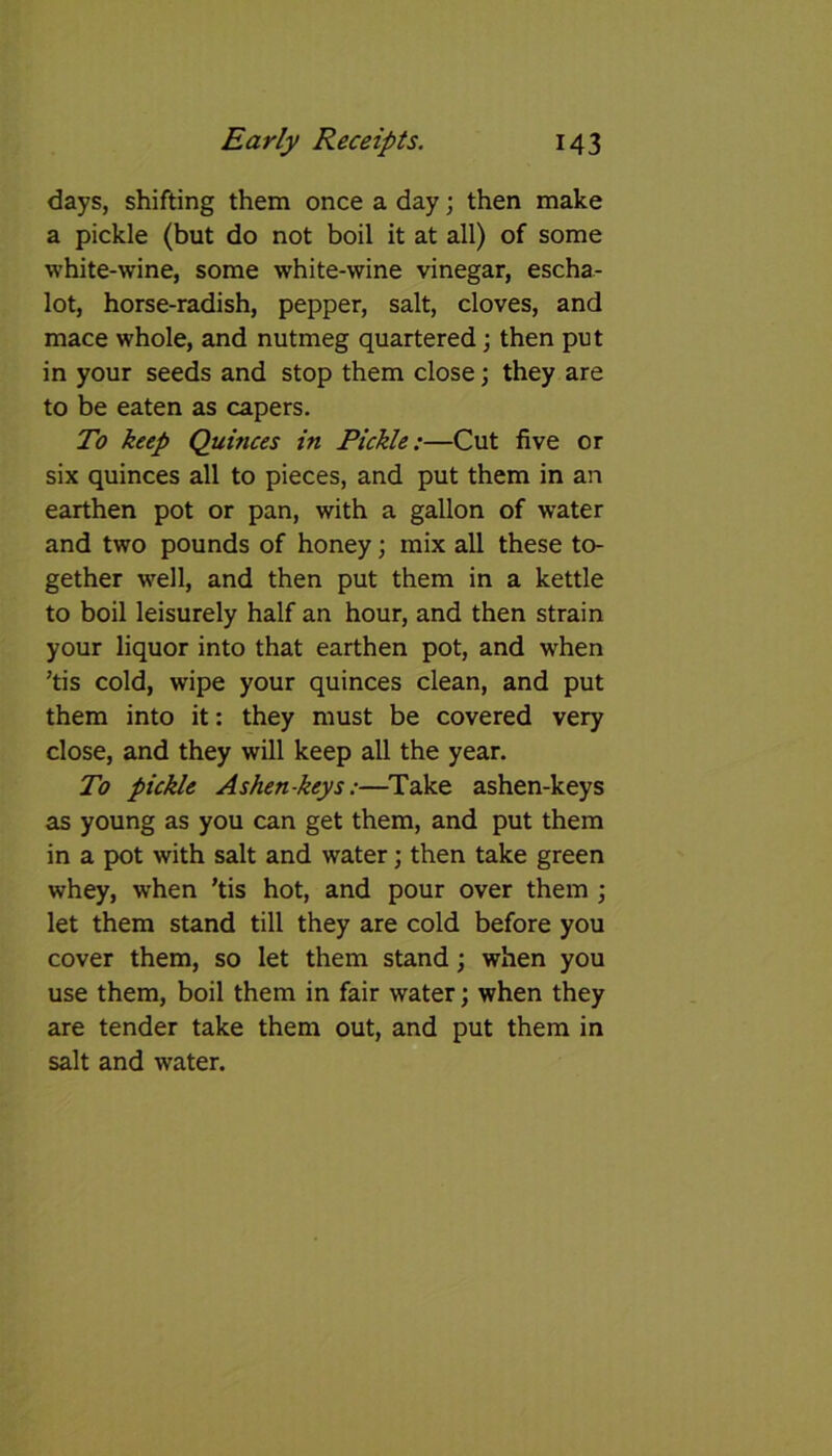 days, shifting them once a day; then make a pickle (but do not boil it at all) of some white-wine, some white-wine vinegar, escha- lot, horse-radish, pepper, salt, cloves, and mace whole, and nutmeg quartered; then put in your seeds and stop them close; they are to be eaten as capers. To keep Quinces in Pickle:—Cut five or six quinces all to pieces, and put them in an earthen pot or pan, with a gallon of water and two pounds of honey; mix all these to- gether well, and then put them in a kettle to boil leisurely half an hour, and then strain your liquor into that earthen pot, and when ’tis cold, wipe your quinces clean, and put them into it: they must be covered very close, and they will keep all the year. To pickle Ashen-keys:—Take ashen-keys as young as you can get them, and put them in a pot with salt and water; then take green whey, when ’tis hot, and pour over them ; let them stand till they are cold before you cover them, so let them stand; when you use them, boil them in fair water; when they are tender take them out, and put them in salt and water.
