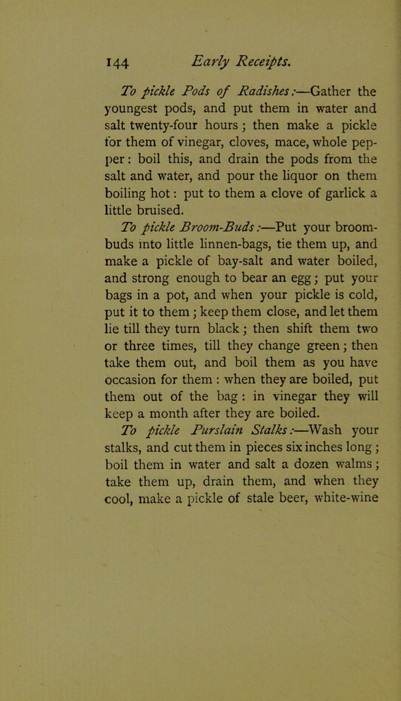 To pickle Pods of Radishes:—Gather the youngest pods, and put them in water and salt twenty-four hours ; then make a pickle for them of vinegar, cloves, mace, whole pep- per : boil this, and drain the pods from the salt and water, and pour the liquor on them boiling hot: put to them a clove of garlick a little bruised. To pickle Broom-Buds:—Put your broom- buds into little linnen-bags, tie them up, and make a pickle of bay-salt and water boiled, and strong enough to bear an egg; put your bags in a pot, and when your pickle is cold, put it to them; keep them close, and let them lie till they turn black; then shift them two or three times, till they change green; then take them out, and boil them as you have occasion for them : when they are boiled, put them out of the bag : in vinegar they will keep a month after they are boiled. To pickle Pur slam Stalks:—Wash your stalks, and cut them in pieces six inches long; boil them in water and salt a dozen walms; take them up, drain them, and when they cool, make a pickle of stale beer, white-wine