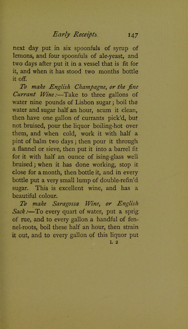 next day put in six spoonfuls of syrup of lemons, and four spoonfuls of ale-yeast, and two days after put it in a vessel that is fit for it, and when it has stood two months bottle it off. To make English Champagne, or the fine Currant Wine:—Take to three gallons of water nine pounds of Lisbon sugar; boil the water and sugar half an hour, scum it clean, then have one gallon of currants pick’d, but not bruised, pour the liquor boiling-hot over them, and when cold, work it with half a pint of balm two days ; then pour it through a flannel or sieve, then put it into a barrel fit for it with half an ounce of ising-glass well bruised; when it has done working, stop it close for a month, then bottle it, and in every bottle put a very small lump of double-refin’d sugar. This is excellent wine, and has a beautiful colour. To make Saragossa Wine, or English Sack:—To every quart of water, put a sprig of rue, and to every gallon a handful of fen- nel-roots, boil these half an hour, then strain it out, and to every gallon of this liquor put