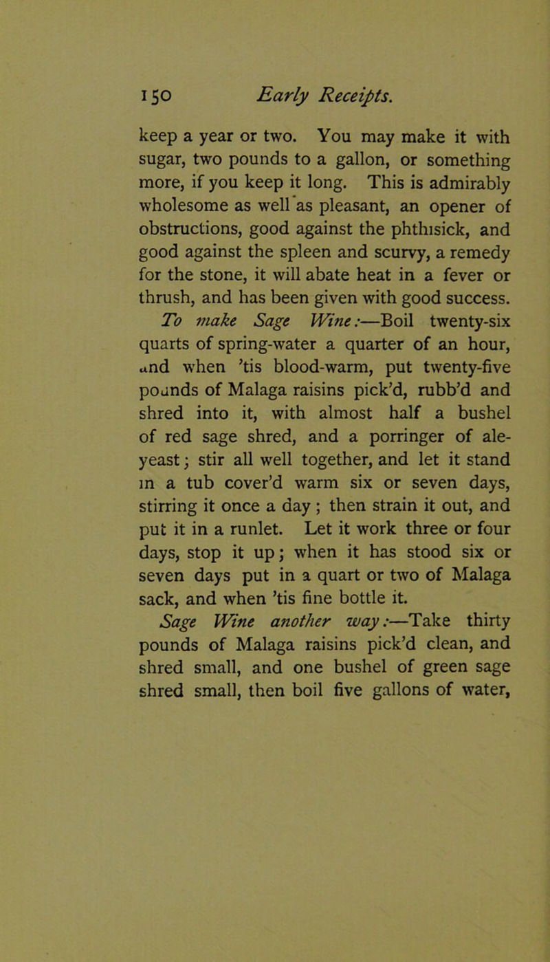 keep a year or two. You may make it with sugar, two pounds to a gallon, or something more, if you keep it long. This is admirably wholesome as well as pleasant, an opener of obstructions, good against the phthisick, and good against the spleen and scurvy, a remedy for the stone, it will abate heat in a fever or thrush, and has been given with good success. To make Sage Wine:—Boil twenty-six quarts of spring-water a quarter of an hour, and when ’tis blood-warm, put twenty-five pounds of Malaga raisins pick’d, rubb’d and shred into it, with almost half a bushel of red sage shred, and a porringer of ale- yeast ; stir all well together, and let it stand in a tub cover’d warm six or seven days, stirring it once a day ; then strain it out, and put it in a runlet. Let it work three or four days, stop it up; when it has stood six or seven days put in a quart or two of Malaga sack, and when ’tis fine bottle it. Sage Wine another way:—Take thirty pounds of Malaga raisins pick’d clean, and shred small, and one bushel of green sage shred small, then boil five gallons of water,