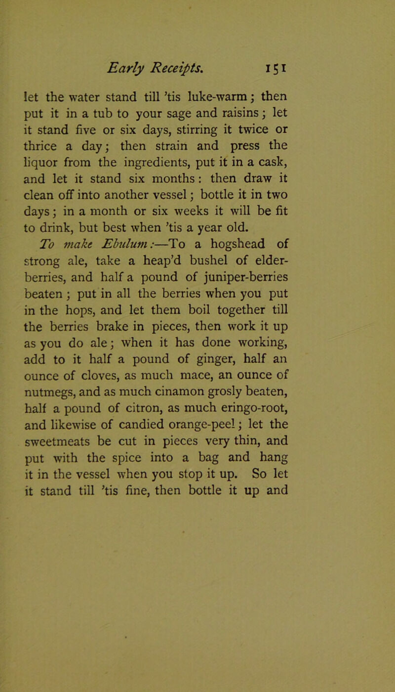 let the water stand till ’tis luke-warm; then put it in a tub to your sage and raisins; let it stand five or six days, stirring it twice or thrice a day; then strain and press the liquor from the ingredients, put it in a cask, and let it stand six months : then draw it clean off into another vessel; bottle it in two days; in a month or six weeks it will be fit to drink, but best when ’tis a year old. To make Ebulum:—To a hogshead of strong ale, take a heap’d bushel of elder- berries, and half a pound of juniper-berries beaten ; put in all the berries when you put in the hops, and let them boil together till the berries brake in pieces, then work it up as you do ale; when it has done working, add to it half a pound of ginger, half an ounce of cloves, as much mace, an ounce of nutmegs, and as much cinamon grosly beaten, half a pound of citron, as much eringo-root, and likewise of candied orange-peel; let the sweetmeats be cut in pieces very thin, and put with the spice into a bag and hang it in the vessel when you stop it up. So let it stand till ’tis fine, then bottle it up and