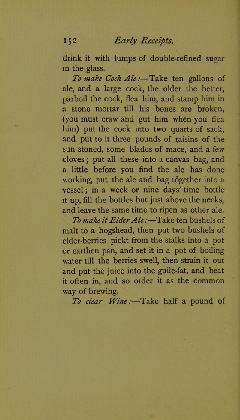 drink it with lumps of double-refined sugar in the glass. To make Cock Ale:—Take ten gallons of ale, and a large cock, the older the better, parboil the cock, flea him, and stamp him in a stone mortar till his bones are broken, (you must craw and gut him when you flea him) put the cock into two quarts of sack, and put to it three pounds of raisins of the sun stoned, some blades of mace, and a few cloves; put all these into a canvas bag, and a little before you find the ale has done working, put the ale and bag together into a vessel; in a week or nine days’ time bottle it up, fill the bottles but just above the necks, and leave the same time to ripen as other ale. To make it Elder Ale:—Take ten bushels of malt to a hogshead, then put two bushels of elder-berries pickt from the stalks into a pot or earthen pan, and set it in a pot of boiling water till the berries swell, then strain it out and put the juice into the guile-fat, and beat it often in, and so order it as the common way of brewing. To clear Wine:■—Take half a pound of