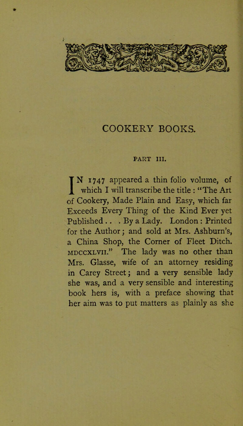 ♦ COOKERY BOOKS. PART III. IN 1747 appeared a thin folio volume, of which I will transcribe the title : “The Art of Cookery, Made Plain and Easy, which far Exceeds Every Thing of the Kind Ever yet Published .. . By a Lady. London : Printed for the Author; and sold at Mrs. Ashburn’s, a China Shop, the Corner of Fleet Ditch. mdccxlvii.” The lady was no other than Mrs. Glasse, wife of an attorney residing in Carey Street; and a very sensible lady she was, and a very sensible and interesting book hers is, with a preface showing that her aim was to put matters as plainly as she