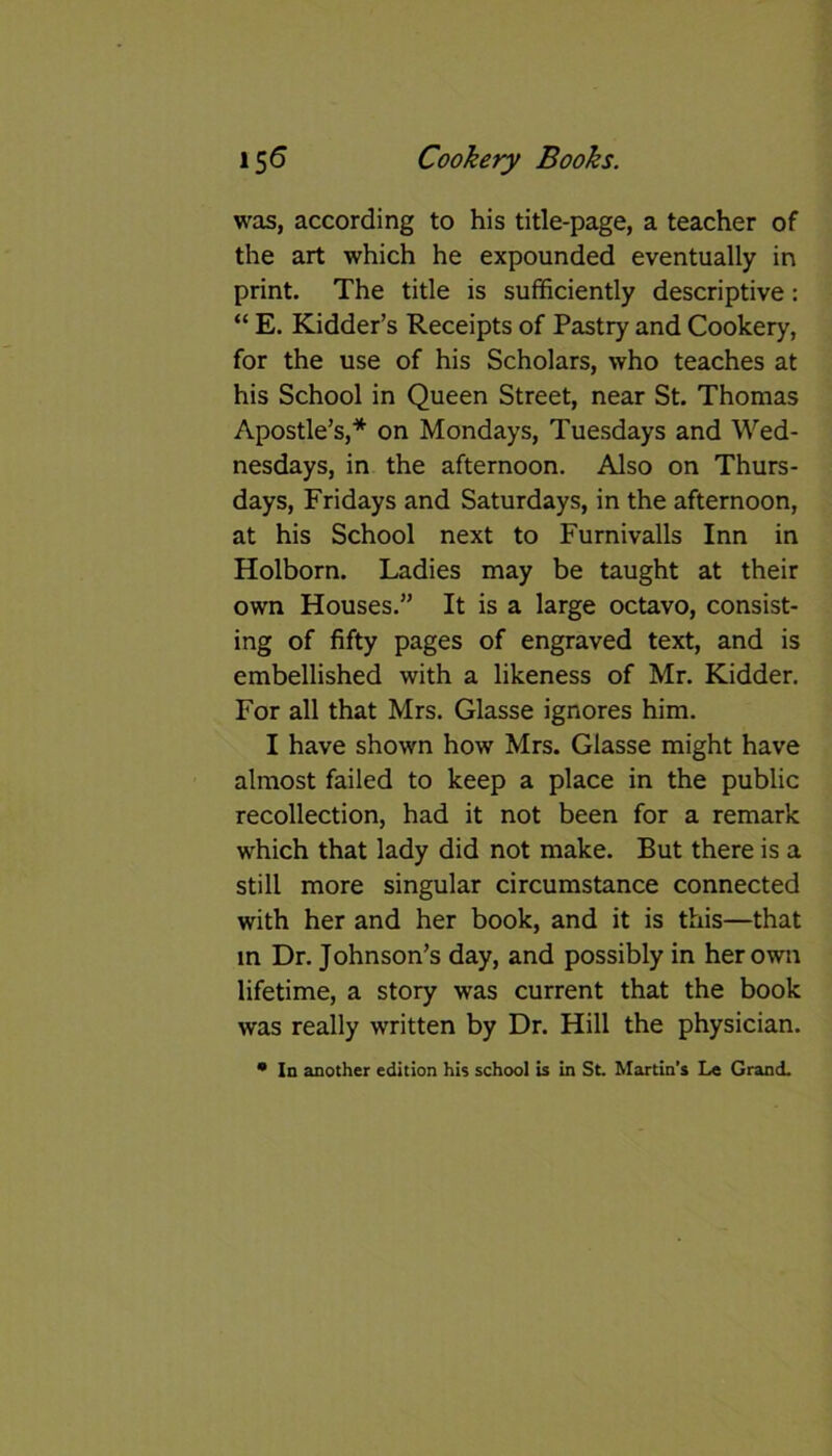 was, according to his title-page, a teacher of the art which he expounded eventually in print. The title is sufficiently descriptive: “ E. Kidder’s Receipts of Pastry and Cookery, for the use of his Scholars, who teaches at his School in Queen Street, near St. Thomas Apostle’s,* on Mondays, Tuesdays and Wed- nesdays, in the afternoon. Also on Thurs- days, Fridays and Saturdays, in the afternoon, at his School next to Furnivalls Inn in Holborn. Ladies may be taught at their own Houses.” It is a large octavo, consist- ing of fifty pages of engraved text, and is embellished with a likeness of Mr. Kidder. For all that Mrs. Glasse ignores him. I have shown how Mrs. Glasse might have almost failed to keep a place in the public recollection, had it not been for a remark which that lady did not make. But there is a still more singular circumstance connected with her and her book, and it is this—that in Dr. Johnson’s day, and possibly in her own lifetime, a story was current that the book was really written by Dr. Hill the physician. • In another edition his school is in St. Martin’s Le Grand.