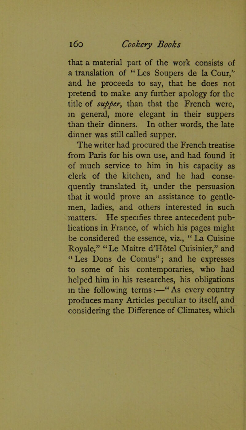that a material part of the work consists of a translation of “ Les Soupers de la Cour/' and he proceeds to say, that he does not pretend to make any further apology for the title of supper, than that the French were, in general, more elegant in their suppers than their dinners. In other words, the late dinner was still called supper. The writer had procured the French treatise from Paris for his own use, and had found it of much service to him in his capacity as clerk of the kitchen, and he had conse- quently translated it, under the persuasion that it would prove an assistance to gentle- men, ladies, and others interested in such matters. He specifies three antecedent pub- lications in France, of which his pages might be considered the essence, viz., “ La Cuisine Royale,” “Le Maitre d’Hotel Cuisinier,” and “Les Dons de Comus”; and he expresses to some of his contemporaries, who had helped him in his researches, his obligations in the following terms :—“ As every country produces many Articles peculiar to itself, and considering the Difference of Climates, which