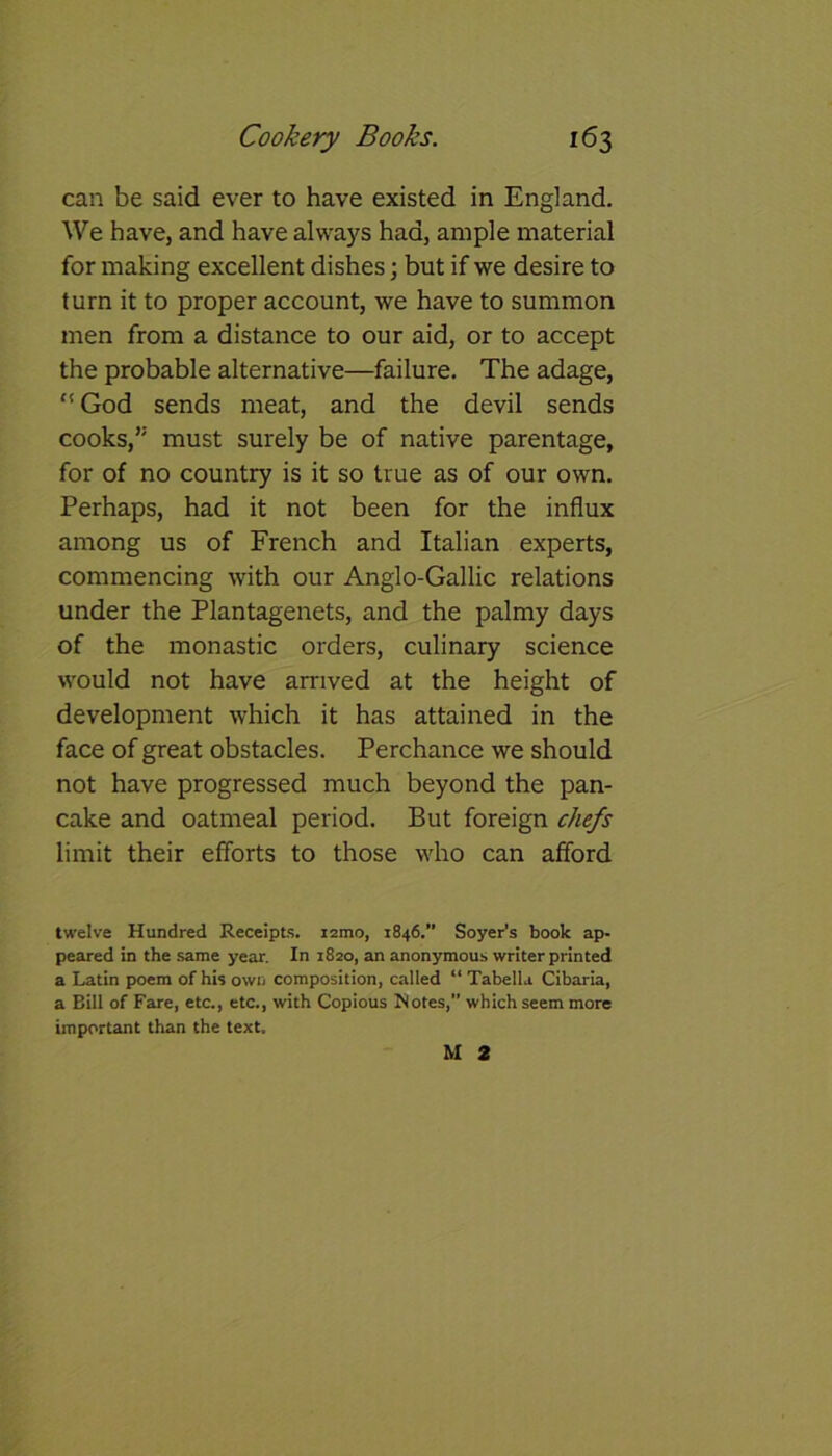 can be said ever to have existed in England. We have, and have always had, ample material for making excellent dishes; but if we desire to turn it to proper account, we have to summon men from a distance to our aid, or to accept the probable alternative—failure. The adage, “ God sends meat, and the devil sends cooks,” must surely be of native parentage, for of no country is it so true as of our own. Perhaps, had it not been for the influx among us of French and Italian experts, commencing with our Anglo-Gallic relations under the Plantagenets, and the palmy days of the monastic orders, culinary science would not have arrived at the height of development which it has attained in the face of great obstacles. Perchance we should not have progressed much beyond the pan- cake and oatmeal period. But foreign chefs limit their efforts to those who can afford twelve Hundred Receipts, nmo, 1846.” Soyer's book ap- peared in the same year. In 1820, an anonymous writer printed a Latin poem of his own composition, called “ Tabella Cibaria, a Bill of Fare, etc., etc., with Copious Notes,” which seem more important than the text. M 2