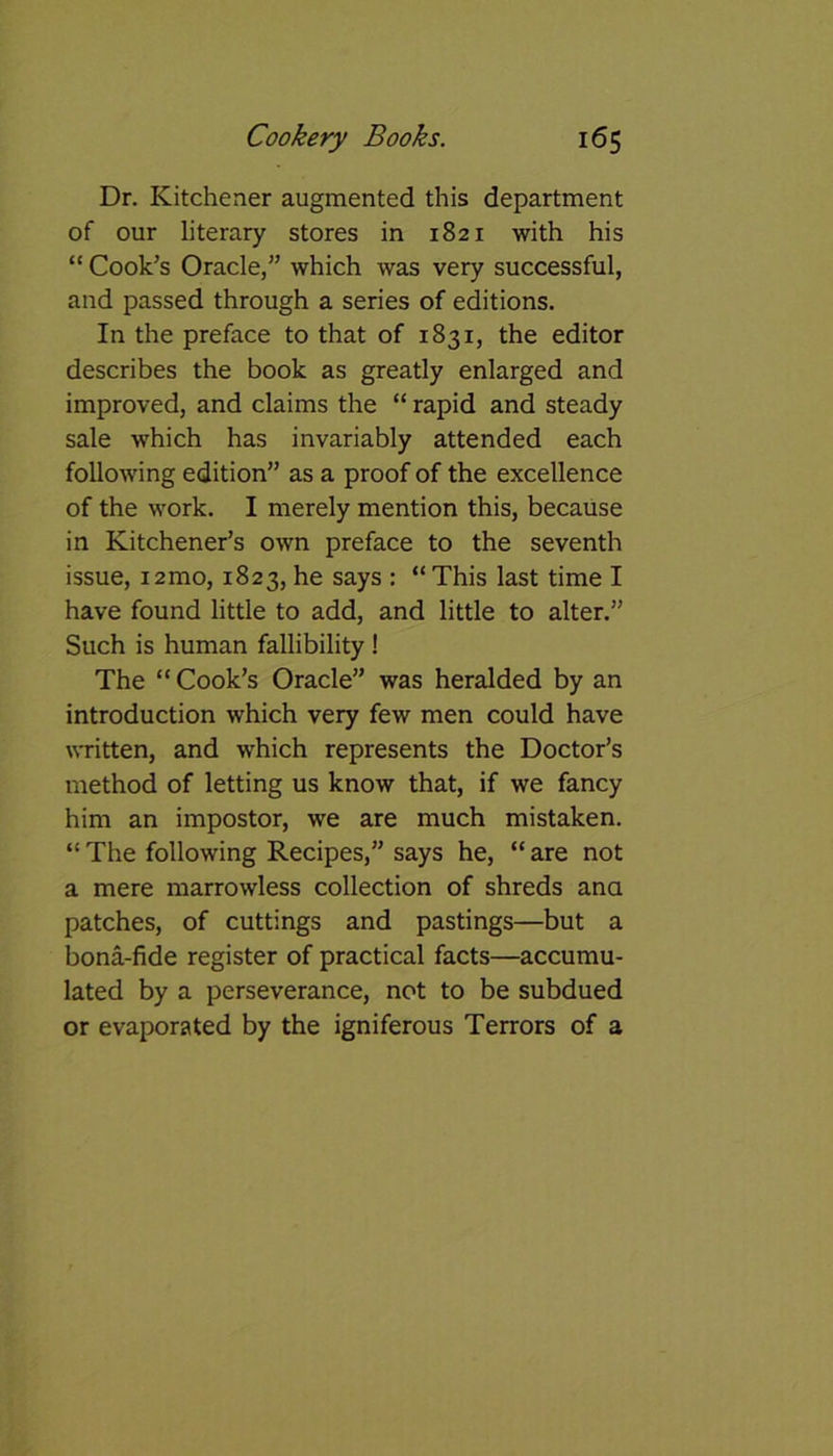 Dr. Kitchener augmented this department of our literary stores in 1821 with his “ Cook’s Oracle,” which was very successful, and passed through a series of editions. In the preface to that of 1831, the editor describes the book as greatly enlarged and improved, and claims the “ rapid and steady sale which has invariably attended each following edition” as a proof of the excellence of the work. I merely mention this, because in Kitchener’s own preface to the seventh issue, i2mo, 1823, he says : “This last time I have found little to add, and little to alter.” Such is human fallibility ! The “ Cook’s Oracle” was heralded by an introduction which very few men could have written, and which represents the Doctor’s method of letting us know that, if we fancy him an impostor, we are much mistaken. “ The following Recipes,” says he, “ are not a mere marrowless collection of shreds ana patches, of cuttings and pastings—but a bona-fide register of practical facts—accumu- lated by a perseverance, not to be subdued or evaporated by the igniferous Terrors of a