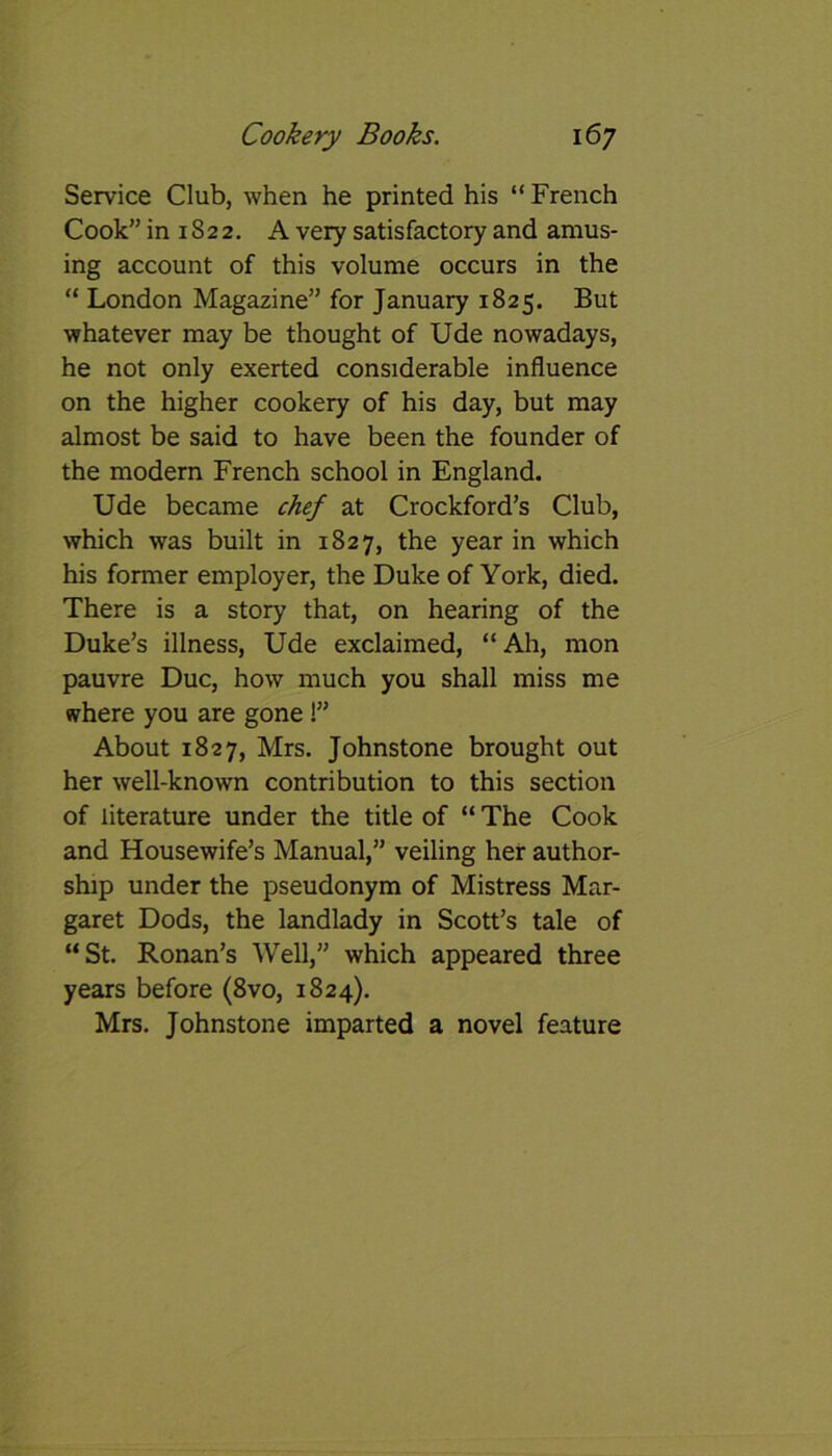 Service Club, when he printed his “ French Cook” in 1S22. A very satisfactory and amus- ing account of this volume occurs in the “ London Magazine” for January 1825. But whatever may be thought of Ude nowadays, he not only exerted considerable influence on the higher cookery of his day, but may almost be said to have been the founder of the modern French school in England. Ude became chef at Crockford’s Club, which was built in 1827, the year in which his former employer, the Duke of York, died. There is a story that, on hearing of the Duke’s illness, Ude exclaimed, “Ah, mon pauvre Due, how much you shall miss me where you are gone!” About 1827, Mrs. Johnstone brought out her well-known contribution to this section of literature under the title of “ The Cook and Housewife’s Manual,” veiling her author- ship under the pseudonym of Mistress Mar- garet Dods, the landlady in Scott’s tale of “St. Ronan’s Well,” which appeared three years before (8vo, 1824). Mrs. Johnstone imparted a novel feature