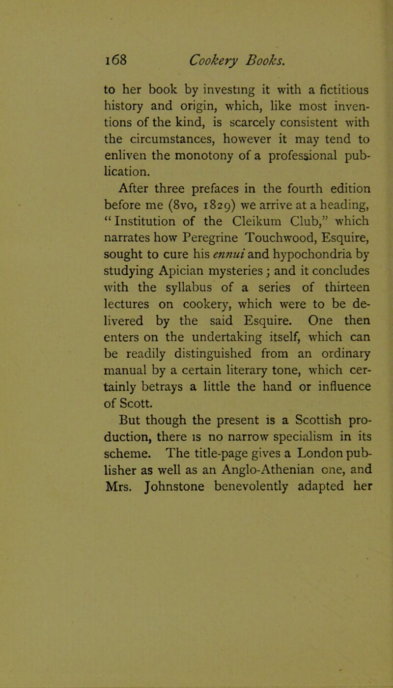 to her book by investing it with a fictitious history and origin, which, like most inven- tions of the kind, is scarcely consistent with the circumstances, however it may tend to enliven the monotony of a professional pub- lication. After three prefaces in the fourth edition before me (8vo, 1829) we arrive at a heading, “ Institution of the Cleikum Club,” which narrates how Peregrine Touchwood, Esquire, sought to cure his ennui and hypochondria by studying Apician mysteries; and it concludes with the syllabus of a series of thirteen lectures on cookery, which were to be de- livered by the said Esquire. One then enters on the undertaking itself, which can be readily distinguished from an ordinary manual by a certain literary tone, which cer- tainly betrays a little the hand or influence of Scott. But though the present is a Scottish pro- duction, there is no narrow specialism in its scheme. The title-page gives a London pub- lisher as well as an Anglo-Athenian one, and Mrs. Johnstone benevolently adapted her