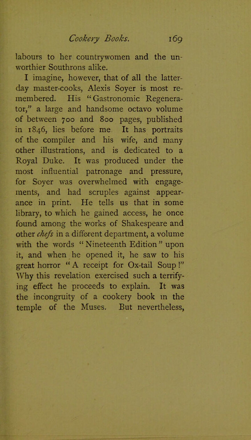 labours to her countrywomen and the un- worthier Southrons alike. I imagine, however, that of all the latter- day master-cooks, Alexis Soyer is most re- membered. His “ Gastronomic Regenera- tor,” a large and handsome octavo volume of between 700 and 800 pages, published in 1846, lies before me It has portraits of the compiler and his wife, and many other illustrations, and is dedicated to a Royal Duke. It was produced under the most influential patronage and pressure, for Soyer was overwhelmed with engage- ments, and had scruples against appear- ance in print. He tells us that in some library, to which he gained access, he once found among the works of Shakespeare and other chefs in a different department, a volume with the words “ Nineteenth Edition ” upon it, and when he opened it, he saw to his great horror “ A receipt for Ox-tail Soup!” Why this revelation exercised such a terrify- ing effect he proceeds to explain. It was the incongruity of a cookery book in the temple of the Muses. But nevertheless,