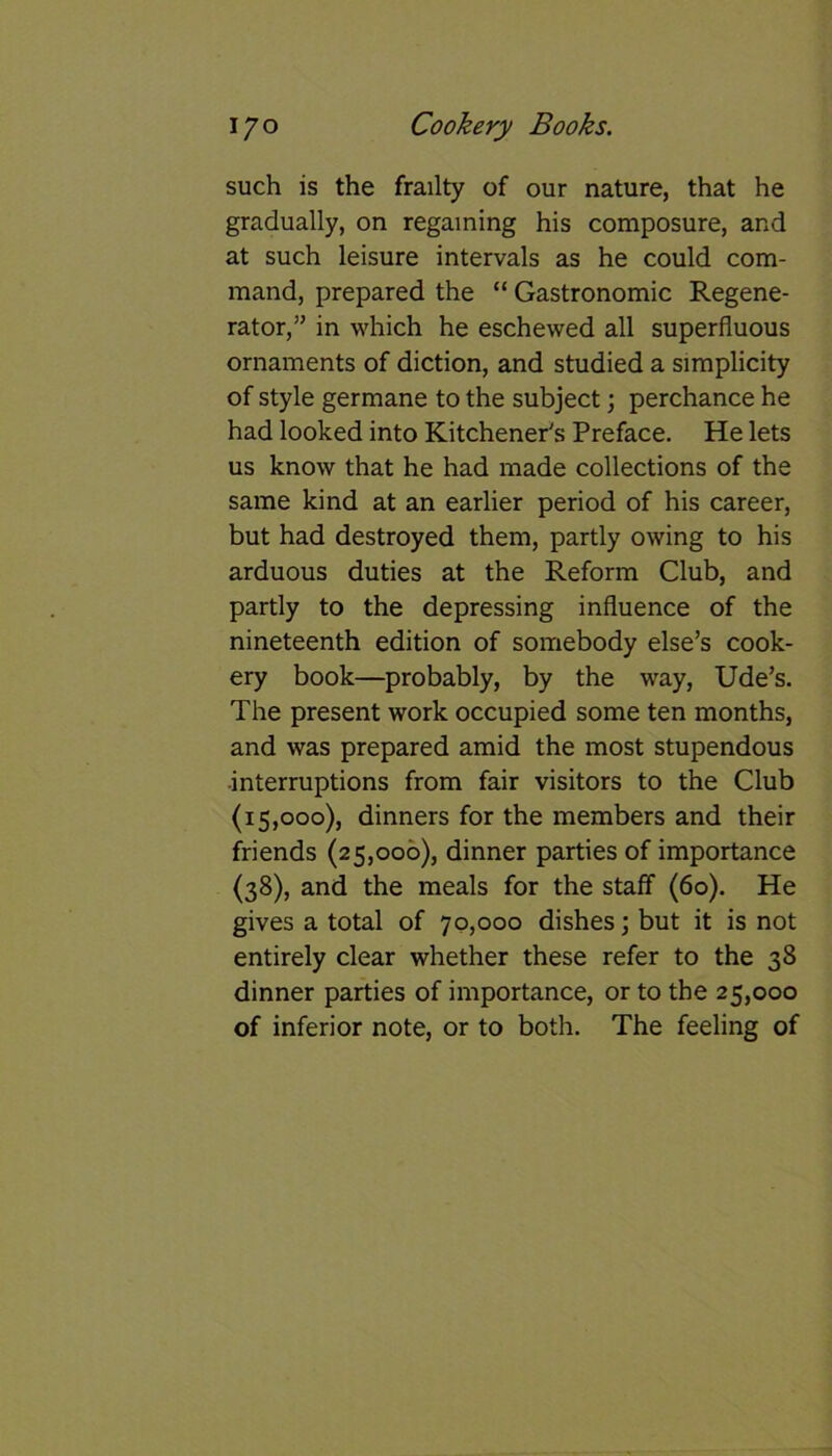 such is the frailty of our nature, that he gradually, on regaining his composure, and at such leisure intervals as he could com- mand, prepared the “ Gastronomic Regene- rator,” in which he eschewed all superfluous ornaments of diction, and studied a simplicity of style germane to the subject; perchance he had looked into Kitchener's Preface. He lets us know that he had made collections of the same kind at an earlier period of his career, but had destroyed them, partly owing to his arduous duties at the Reform Club, and partly to the depressing influence of the nineteenth edition of somebody else’s cook- ery book—probably, by the way, Ude’s. The present work occupied some ten months, and was prepared amid the most stupendous interruptions from fair visitors to the Club (15,000), dinners for the members and their friends (25,000), dinner parties of importance (38), and the meals for the staff (60). He gives a total of 70,000 dishes; but it is not entirely clear whether these refer to the 38 dinner parties of importance, or to the 25,000 of inferior note, or to both. The feeling of