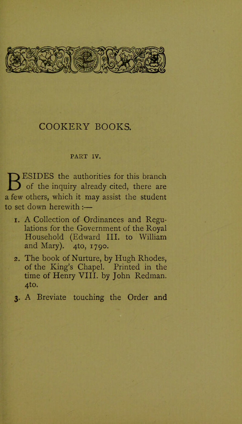 PART IV. BESIDES the authorities for this branch of the inquiry already cited, there are a few others, which it may assist the student to set down herewith :— i. A Collection of Ordinances and Regu- lations for the Government of the Royal Household (Edward III. to William and Mary). 4to, 1790. 2. The book of Nurture, by Hugh Rhodes, of the King’s Chapel. Printed in the time of Henry VIII. by John Redman. 4to. 3. A Breviate touching the Order and