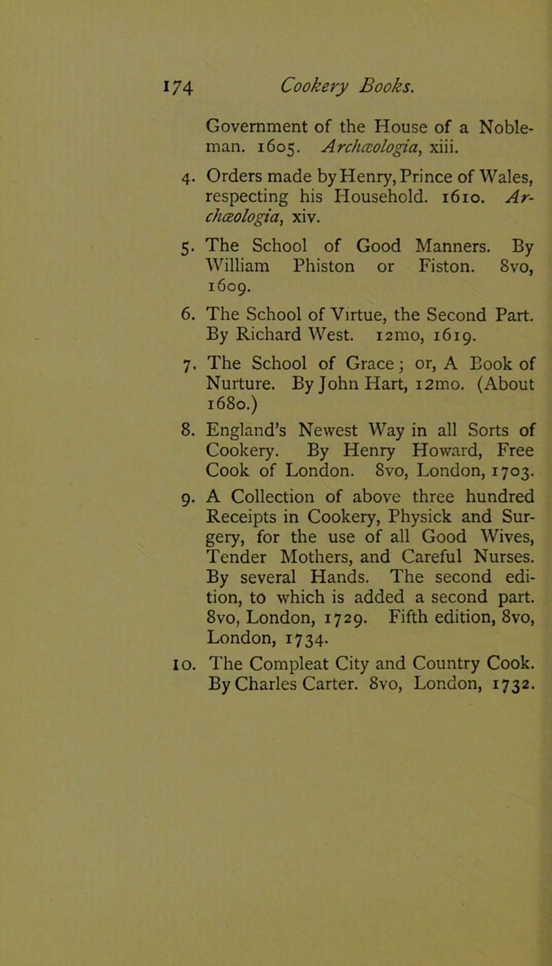 Government of the House of a Noble- man. 1605. Archccologia, xiii. 4. Orders made by Henry, Prince of Wales, respecting his Household. 1610. Ar- chceologia, xiv. 5. The School of Good Manners. By William Phiston or Piston. 8vo, 1609. 6. The School of Virtue, the Second Part. By Richard West. 121110, 1619. 7. The School of Grace; or, A Book of Nurture. By John Hart, i2mo. (About 1680.) 8. England’s Newest Way in all Sorts of Cookery. By Henry Howard, Free Cook of London. 8vo, London, 1703. 9. A Collection of above three hundred Receipts in Cookery, Physick and Sur- gery, for the use of all Good Wives, Tender Mothers, and Careful Nurses. By several Hands. The second edi- tion, to which is added a second part. 8vo, London, 1729. Fifth edition, 8vo, London, 1734. 10. The Compleat City and Country Cook. By Charles Carter. 8vo, London, 1732.
