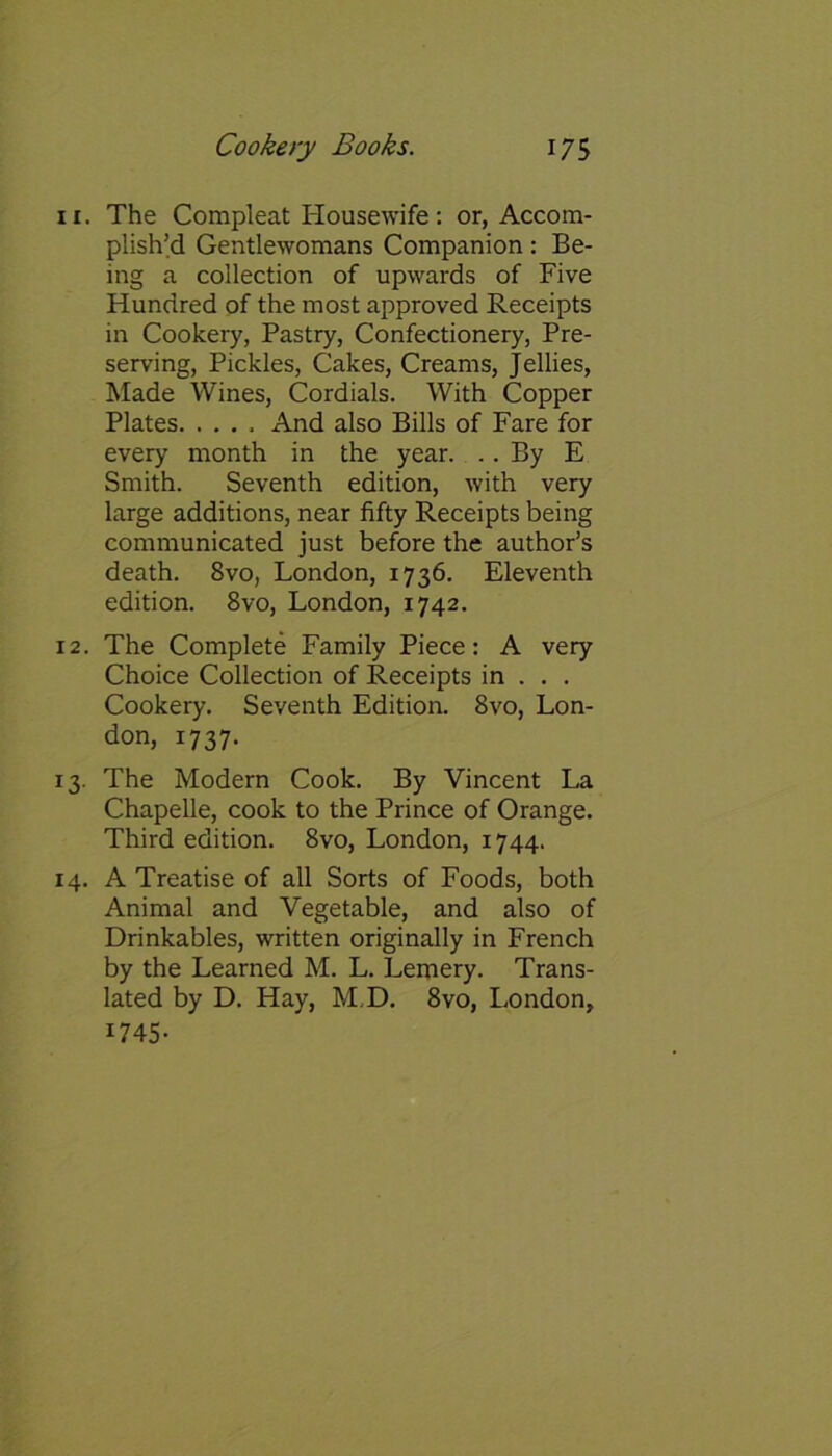 11. The Compleat Housewife: or, Accom- plish’d Gentlewomans Companion: Be- ing a collection of upwards of Five Hundred of the most approved Receipts in Cookery, Pastry, Confectionery, Pre- serving, Pickles, Cakes, Creams, Jellies, Made Wines, Cordials. With Copper Plates. .... And also Bills of Fare for every month in the year. .. By E Smith. Seventh edition, with very large additions, near fifty Receipts being communicated just before the author’s death. 8vo, London, 1736. Eleventh edition. 8vo, London, 1742. 12. The Complete Family Piece: A very Choice Collection of Receipts in . . . Cookery. Seventh Edition. 8vo, Lon- don, 1737. 13. The Modern Cook. By Vincent La Chapelle, cook to the Prince of Orange. Third edition. 8vo, London, 1744. 14. A Treatise of all Sorts of Foods, both Animal and Vegetable, and also of Drinkables, written originally in French by the Learned M. L. Lemery. Trans- lated by D. Hay, M,D. 8vo, London, 1745-