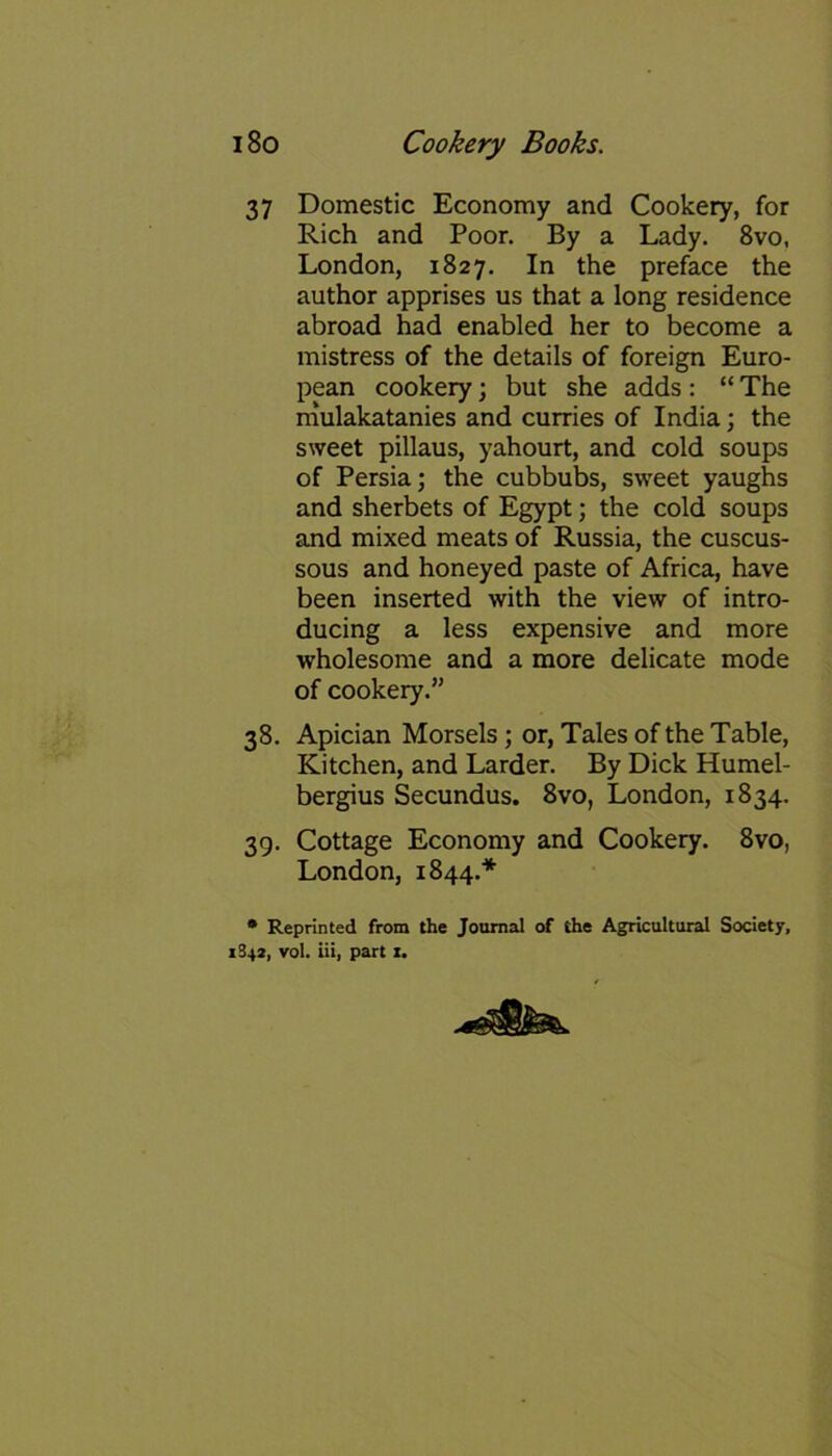 37 Domestic Economy and Cookery, for Rich and Poor. By a Lady. 8vo, London, 1827. In the preface the author apprises us that a long residence abroad had enabled her to become a mistress of the details of foreign Euro- pean cookery; but she adds : “ The mulakatanies and curries of India; the sweet pillaus, yahourt, and cold soups of Persia; the cubbubs, sweet yaughs and sherbets of Egypt; the cold soups and mixed meats of Russia, the cuscus- sous and honeyed paste of Africa, have been inserted with the view of intro- ducing a less expensive and more wholesome and a more delicate mode of cookery.” 38. Apician Morsels; or, Tales of the Table, Kitchen, and Larder. By Dick Humel- bergius Secundus. 8vo, London, 1834. 39. Cottage Economy and Cookery. 8vo, London, 1844.* * Reprinted from the Journal of the Agricultural Society, 1342, vol. iii, part i.